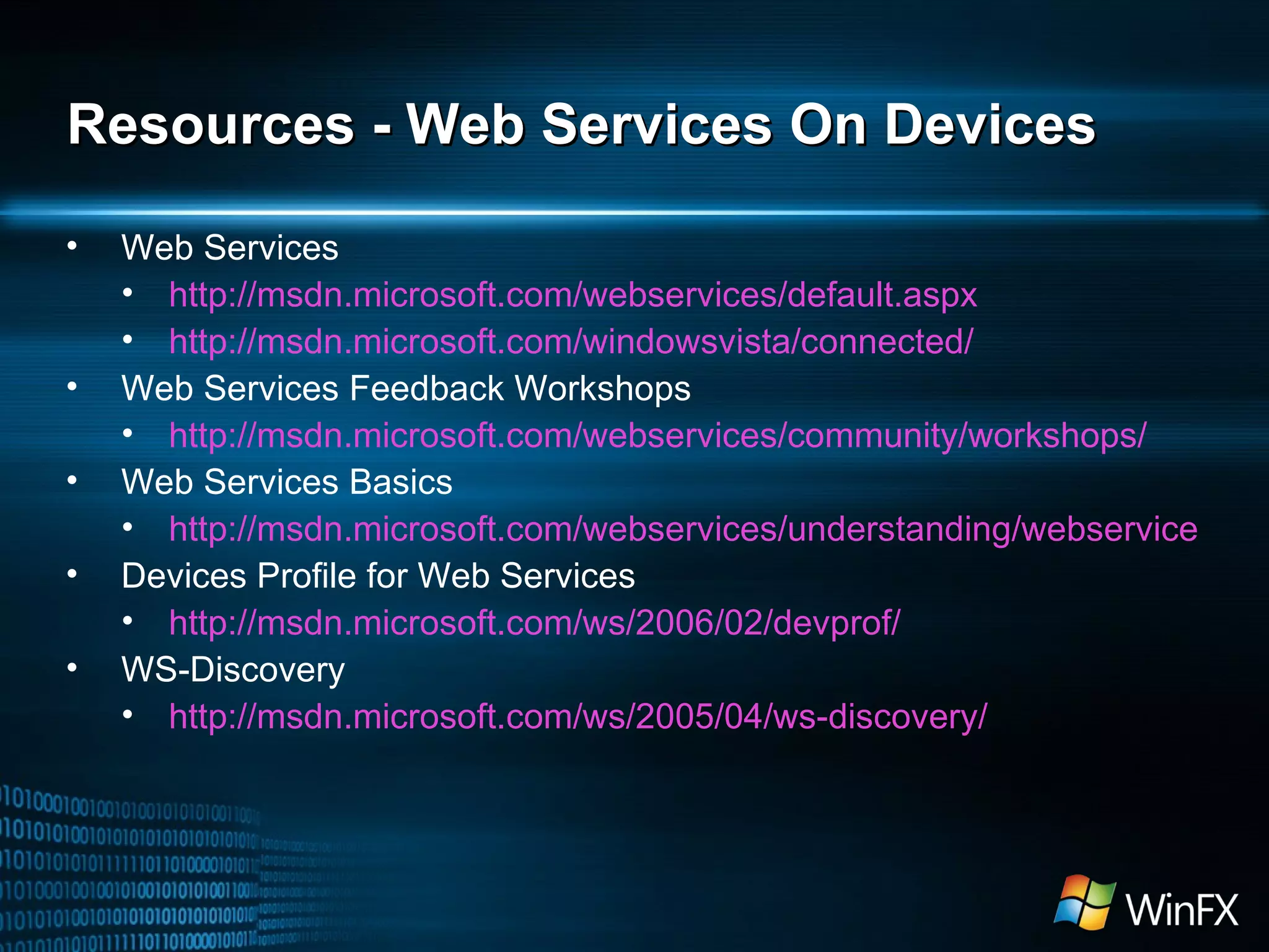 Resources - Web Services On Devices Web Services http://msdn.microsoft.com/webservices/default.aspx http://msdn.microsoft.com/windowsvista/connected/ Web Services Feedback Workshops http://msdn.microsoft.com/webservices/community/workshops/ Web Services Basics http://msdn.microsoft.com/webservices/understanding/webservicebasics/default.aspx Devices Profile for Web Services http://msdn.microsoft.com/ws/2006/02/devprof/ WS-Discovery http://msdn.microsoft.com/ws/2005/04/ws-discovery/ 