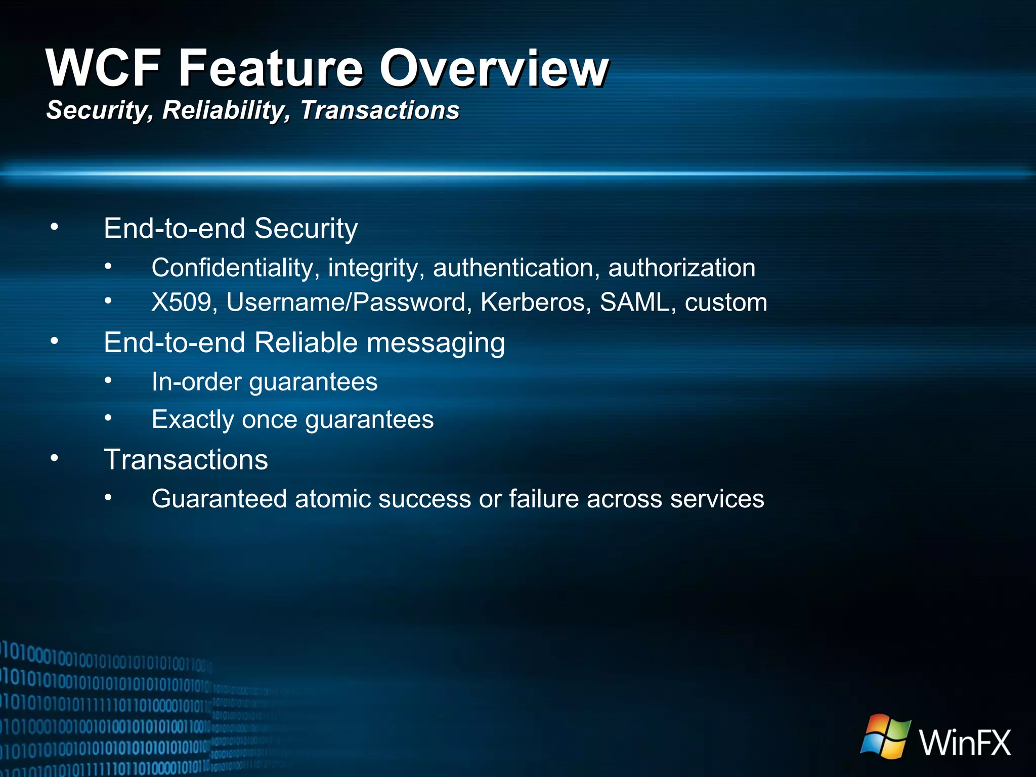 End-to-end Security Confidentiality, integrity, authentication, authorization X509, Username/Password, Kerberos, SAML, custom End-to-end Reliable messaging In-order guarantees Exactly once guarantees Transactions Guaranteed atomic success or failure across services WCF Feature Overview Security, Reliability, Transactions 