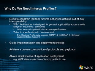 Why Do We Need Interop Profiles? Need to constrain (soften) runtime options to achieve out-of-box interoperability WS-* Architecture is designed for general applicability across a wide range of industries / scenarios Often too much optionality in the base specifications Tailor to specific domain / environment E.g. Devices Profile only requires SOAP 1.2 not SOAP 1.1 to lower implementation footprint Guide implementation and deployment choices Achieve a proven composition of protocols and payloads Allows simplification of application deployment  e.g. WCF allows selection of interop profile to use 
