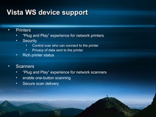 Vista WS device support Printers “ Plug and Play” experience for network printers Security Control over who can connect to the printer Privacy of data sent to the printer Rich printer status Scanners “ Plug and Play” experience for network scanners enable one-button scanning Secure scan delivery 