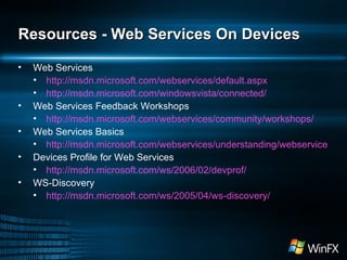 Resources - Web Services On Devices Web Services http://msdn.microsoft.com/webservices/default.aspx http://msdn.microsoft.com/windowsvista/connected/ Web Services Feedback Workshops http://msdn.microsoft.com/webservices/community/workshops/ Web Services Basics http://msdn.microsoft.com/webservices/understanding/webservicebasics/default.aspx Devices Profile for Web Services http://msdn.microsoft.com/ws/2006/02/devprof/ WS-Discovery http://msdn.microsoft.com/ws/2005/04/ws-discovery/ 