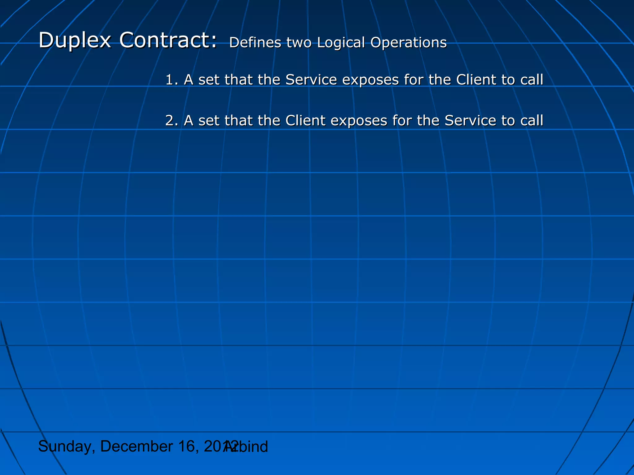 Duplex Contract:        Defines two Logical Operations

               1. A set that the Service exposes for the Client to call

               2. A set that the Client exposes for the Service to call




Sunday, December 16, 2012
                       Arbind
 