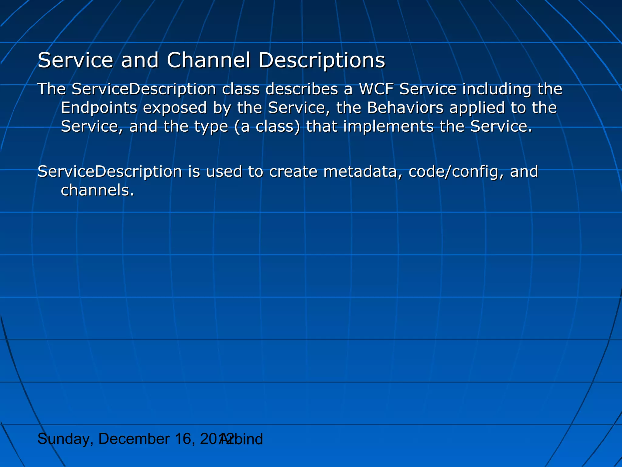 Service and Channel Descriptions
The ServiceDescription class describes a WCF Service including the
  Endpoints exposed by the Service, the Behaviors applied to the
  Service, and the type (a class) that implements the Service.

ServiceDescription is used to create metadata, code/config, and
   channels.




Sunday, December 16, 2012
                       Arbind
 