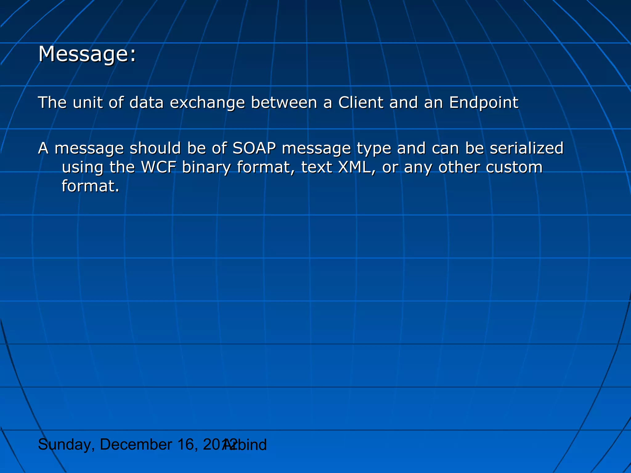 Message:

The unit of data exchange between a Client and an Endpoint

A message should be of SOAP message type and can be serialized
  using the WCF binary format, text XML, or any other custom
  format.




Sunday, December 16, 2012
                       Arbind
 