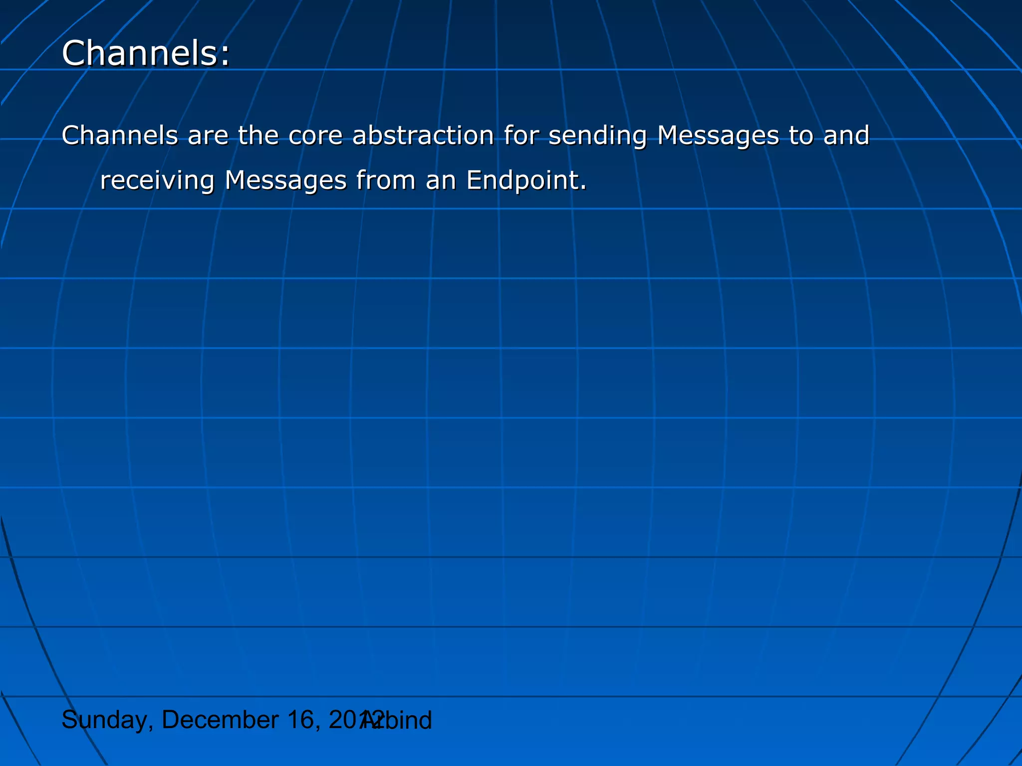 Channels:

Channels are the core abstraction for sending Messages to and
  receiving Messages from an Endpoint.




Sunday, December 16, 2012
                       Arbind
 