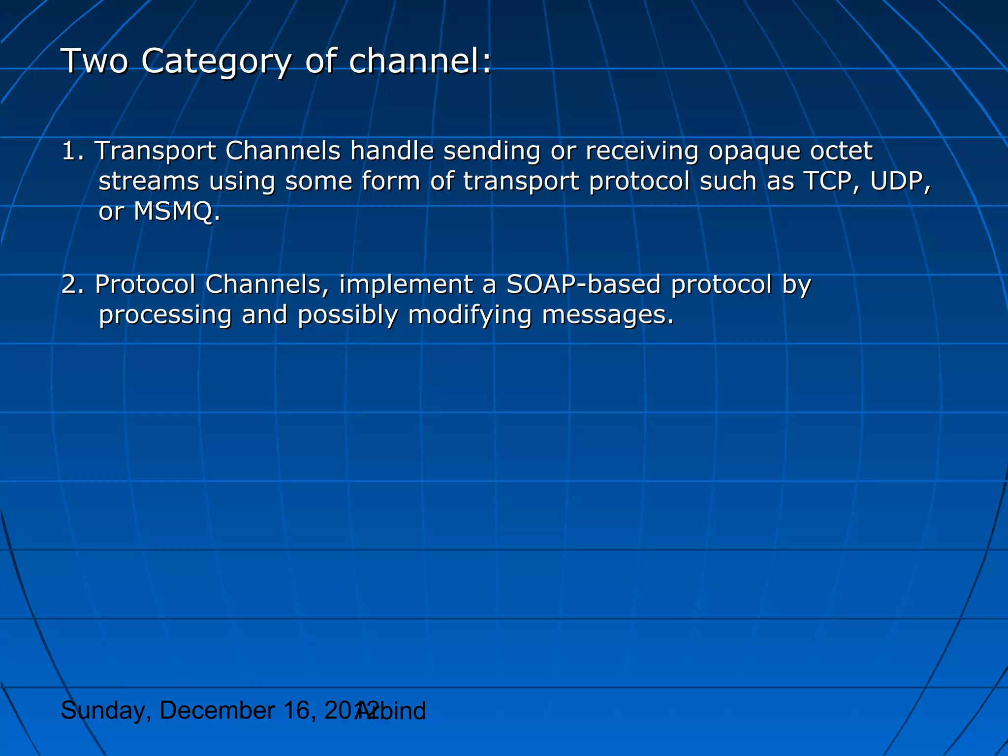 Two Category of channel:

1. Transport Channels handle sending or receiving opaque octet
   streams using some form of transport protocol such as TCP, UDP,
   or MSMQ.

2. Protocol Channels, implement a SOAP-based protocol by
   processing and possibly modifying messages.




Sunday, December 16, 2012
                       Arbind
 
