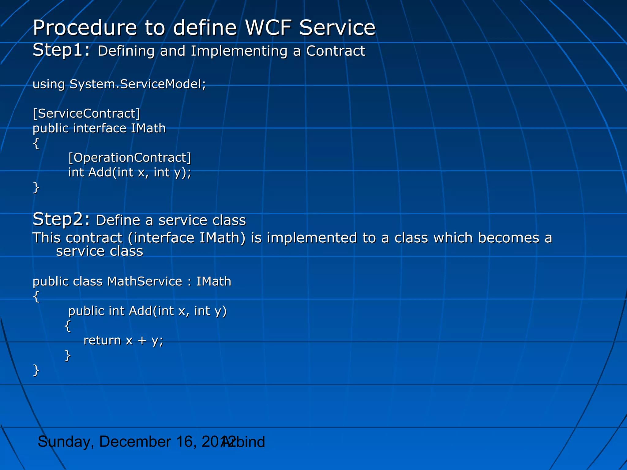 Procedure to define WCF Service
Step1: Defining and Implementing a Contract
using System.ServiceModel;

[ServiceContract]
public interface IMath
{
      [OperationContract]
      int Add(int x, int y);
}

Step2: Define a service class
This contract (interface IMath) is implemented to a class which becomes a
   service class

public class MathService : IMath
{
      public int Add(int x, int y)
     {
         return x + y;
     }
}




Sunday, December 16, 2012
                       Arbind
 