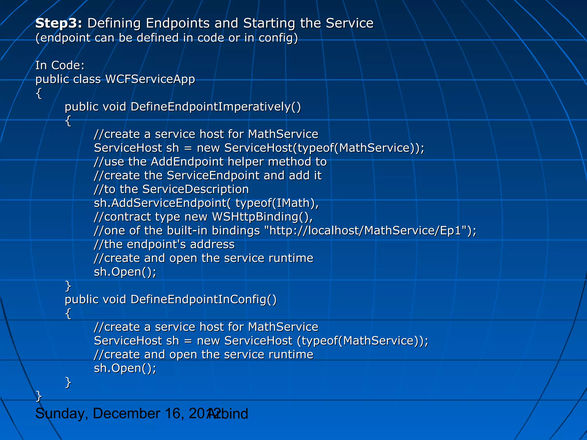 Step3: Defining Endpoints and Starting the Service
(endpoint can be defined in code or in config)

In Code:
public class WCFServiceApp
{
     public void DefineEndpointImperatively()
     {
           //create a service host for MathService
           ServiceHost sh = new ServiceHost(typeof(MathService));
           //use the AddEndpoint helper method to
           //create the ServiceEndpoint and add it
           //to the ServiceDescription
           sh.AddServiceEndpoint( typeof(IMath),
           //contract type new WSHttpBinding(),
           //one of the built-in bindings "http://localhost/MathService/Ep1");
           //the endpoint's address
           //create and open the service runtime
           sh.Open();
     }
     public void DefineEndpointInConfig()
     {
           //create a service host for MathService
           ServiceHost sh = new ServiceHost (typeof(MathService));
           //create and open the service runtime
           sh.Open();
     }
}
Sunday, December 16, 2012
                       Arbind
 