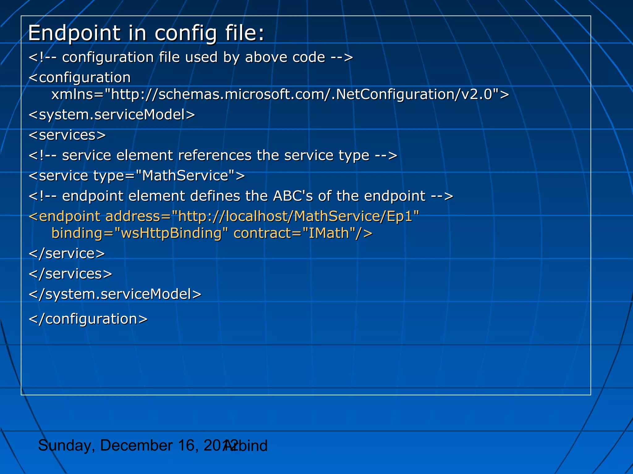 Endpoint in config file:
<!-- configuration file used by above code -->
<configuration
   xmlns="http://schemas.microsoft.com/.NetConfiguration/v2.0">
<system.serviceModel>
<services>
<!-- service element references the service type -->
<service type="MathService">
<!-- endpoint element defines the ABC's of the endpoint -->
<endpoint address="http://localhost/MathService/Ep1"
   binding="wsHttpBinding" contract="IMath"/>
</service>
</services>
</system.serviceModel>
</configuration>




 Sunday, December 16, 2012
                        Arbind
 