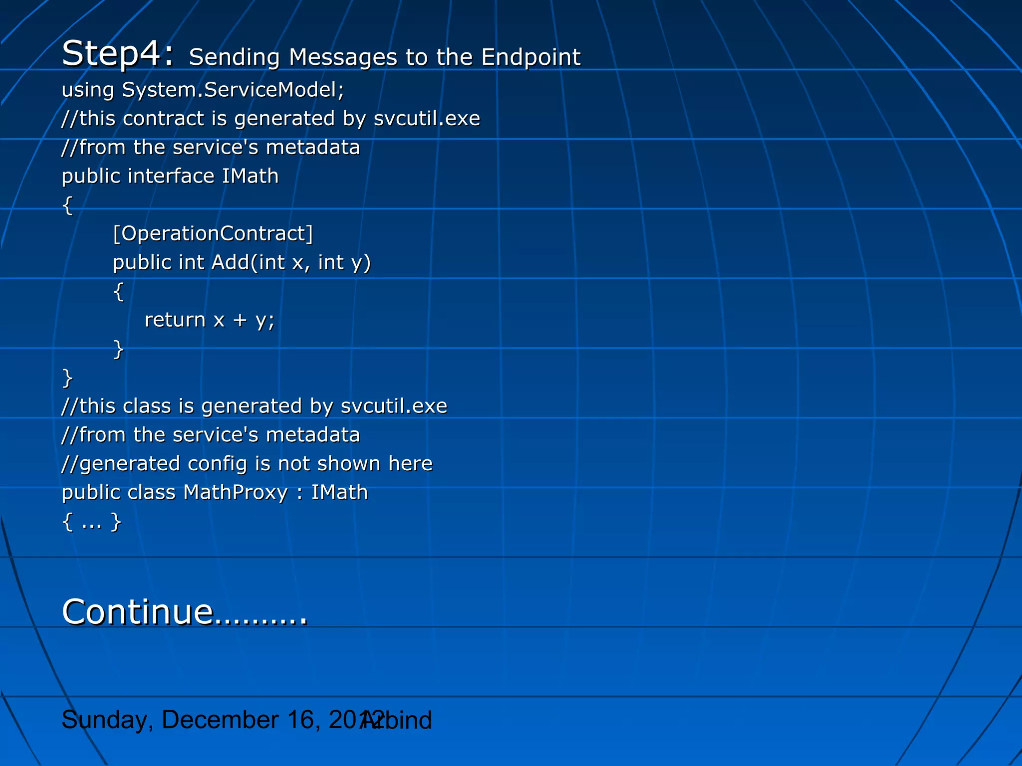 Step4:       Sending Messages to the Endpoint
using System.ServiceModel;
//this contract is generated by svcutil.exe
//from the service's metadata
public interface IMath
{
      [OperationContract]
      public int Add(int x, int y)
      {
         return x + y;
      }
}
//this class is generated by svcutil.exe
//from the service's metadata
//generated config is not shown here
public class MathProxy : IMath
{ ... }



Continue……….


Sunday, December 16, 2012
                       Arbind
 