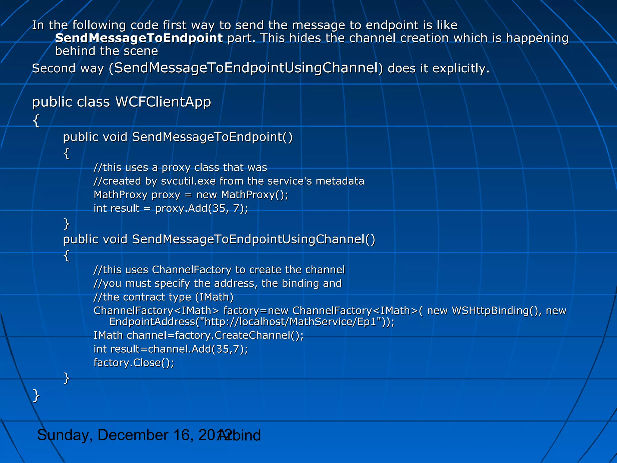 In the following code first way to send the message to endpoint is like
    SendMessageToEndpoint part. This hides the channel creation which is happening
    behind the scene
Second way (SendMessageToEndpointUsingChannel) does it explicitly.

public class WCFClientApp
{
    public void SendMessageToEndpoint()
    {
         //this uses a proxy class that was
         //created by svcutil.exe from the service's metadata
         MathProxy proxy = new MathProxy();
         int result = proxy.Add(35, 7);
    }
    public void SendMessageToEndpointUsingChannel()
    {
         //this uses ChannelFactory to create the channel
         //you must specify the address, the binding and
         //the contract type (IMath)
         ChannelFactory<IMath> factory=new ChannelFactory<IMath>( new WSHttpBinding(), new
             EndpointAddress("http://localhost/MathService/Ep1"));
         IMath channel=factory.CreateChannel();
         int result=channel.Add(35,7);
         factory.Close();
    }
}

Sunday, December 16, 2012
                       Arbind
 