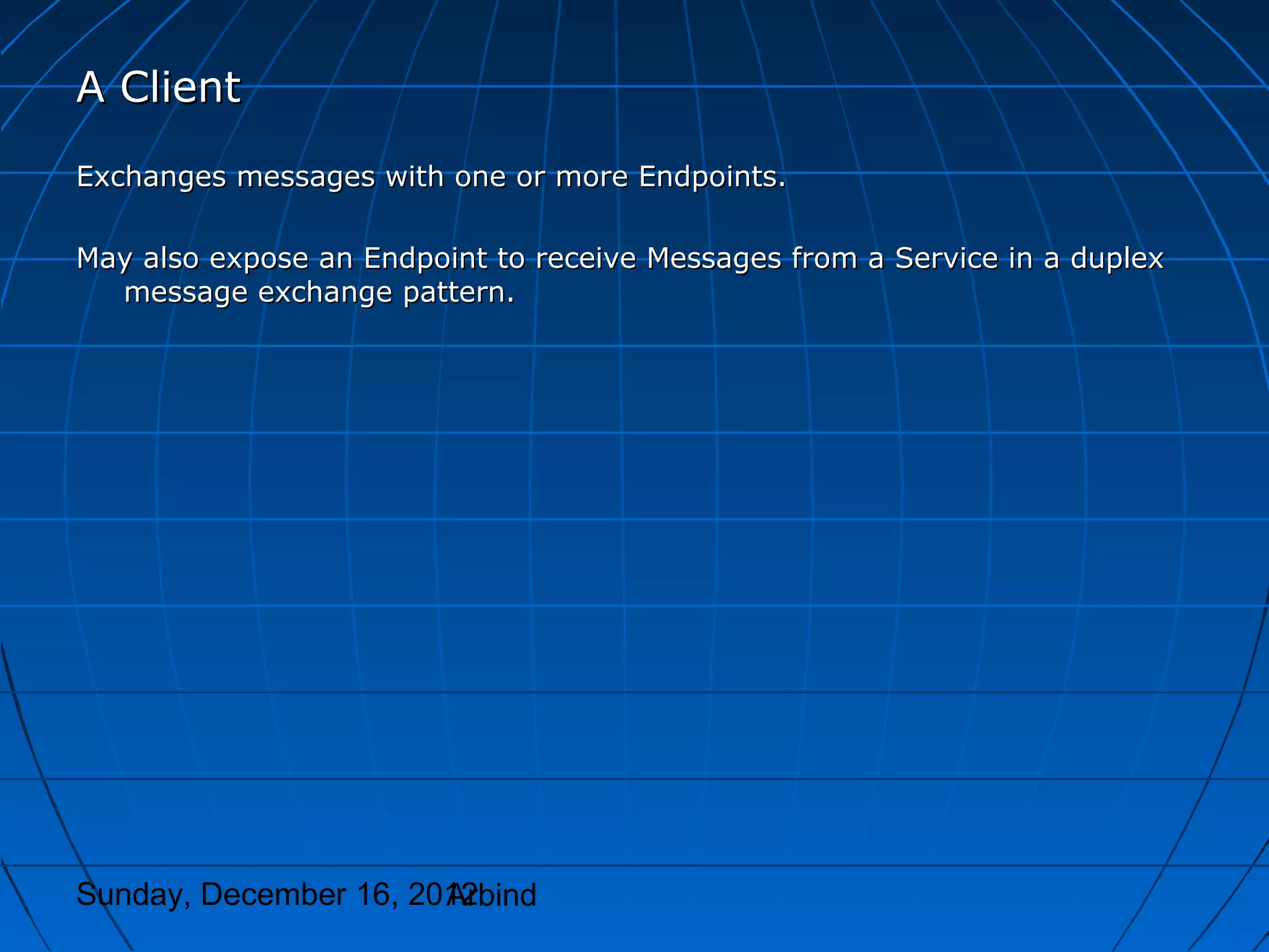 A Client
Exchanges messages with one or more Endpoints.

May also expose an Endpoint to receive Messages from a Service in a duplex
  message exchange pattern.




Sunday, December 16, 2012
                       Arbind
 