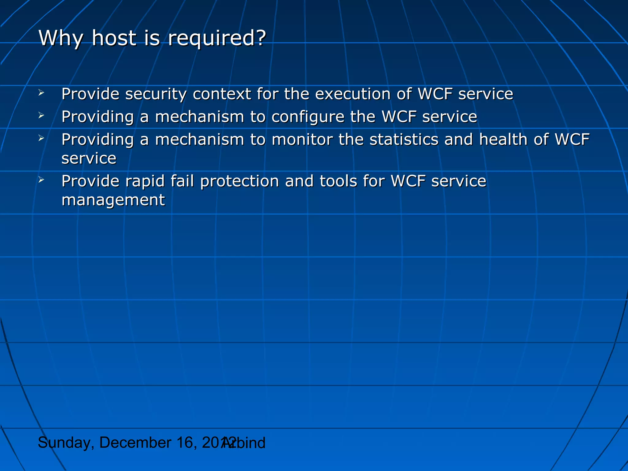 Why host is required?

   Provide security context for the execution of WCF service
   Providing a mechanism to configure the WCF service
   Providing a mechanism to monitor the statistics and health of WCF
    service
   Provide rapid fail protection and tools for WCF service
    management




Sunday, December 16, 2012
                       Arbind
 