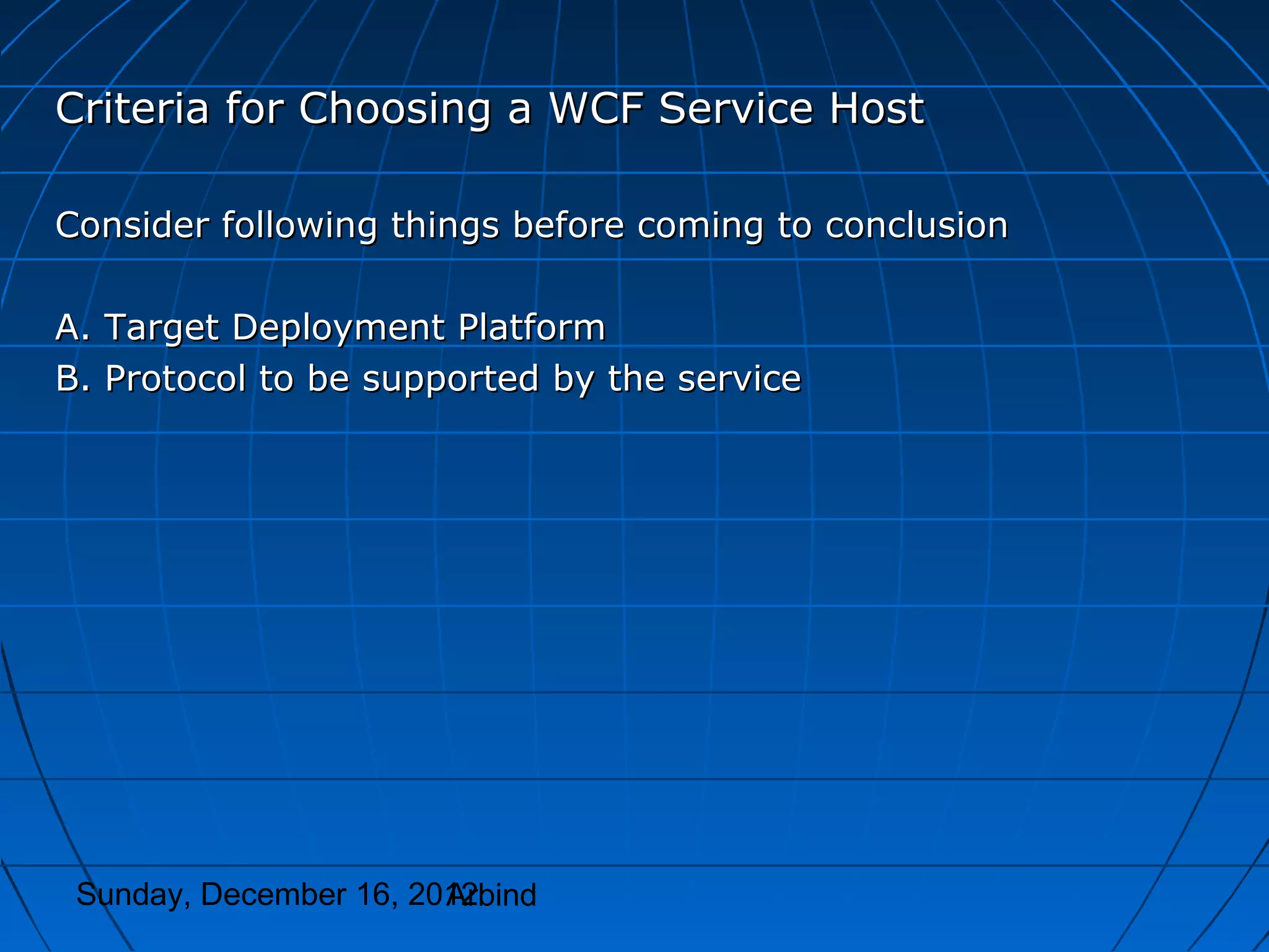 Criteria for Choosing a WCF Service Host

Consider following things before coming to conclusion

A. Target Deployment Platform
B. Protocol to be supported by the service




 Sunday, December 16, 2012
                        Arbind
 