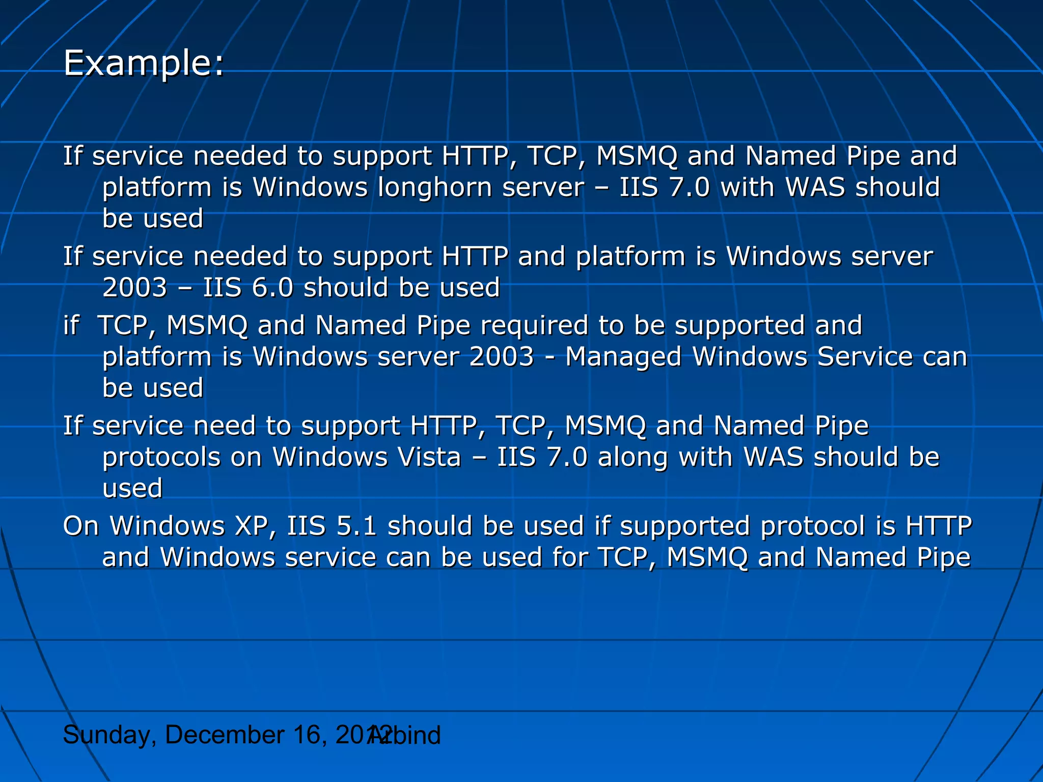 Example:

If service needed to support HTTP, TCP, MSMQ and Named Pipe and
    platform is Windows longhorn server – IIS 7.0 with WAS should
    be used
If service needed to support HTTP and platform is Windows server
    2003 – IIS 6.0 should be used
if TCP, MSMQ and Named Pipe required to be supported and
    platform is Windows server 2003 - Managed Windows Service can
    be used
If service need to support HTTP, TCP, MSMQ and Named Pipe
    protocols on Windows Vista – IIS 7.0 along with WAS should be
    used
On Windows XP, IIS 5.1 should be used if supported protocol is HTTP
    and Windows service can be used for TCP, MSMQ and Named Pipe




Sunday, December 16, 2012
                       Arbind
 