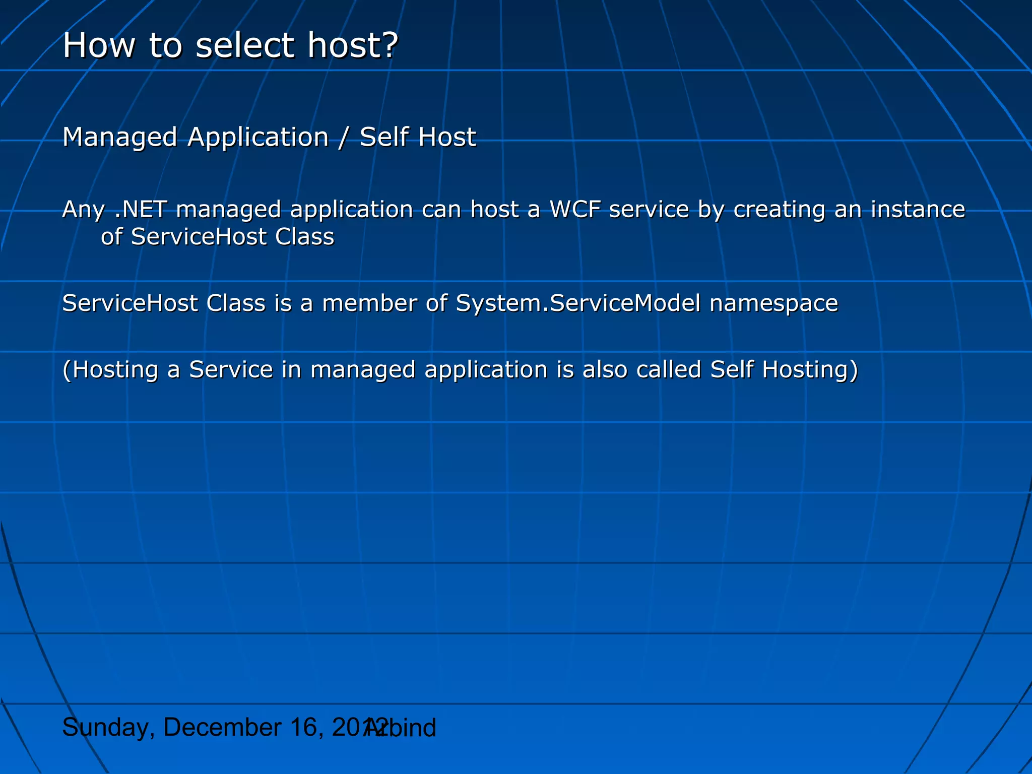 How to select host?

Managed Application / Self Host

Any .NET managed application can host a WCF service by creating an instance
   of ServiceHost Class

ServiceHost Class is a member of System.ServiceModel namespace

(Hosting a Service in managed application is also called Self Hosting)




Sunday, December 16, 2012
                       Arbind
 