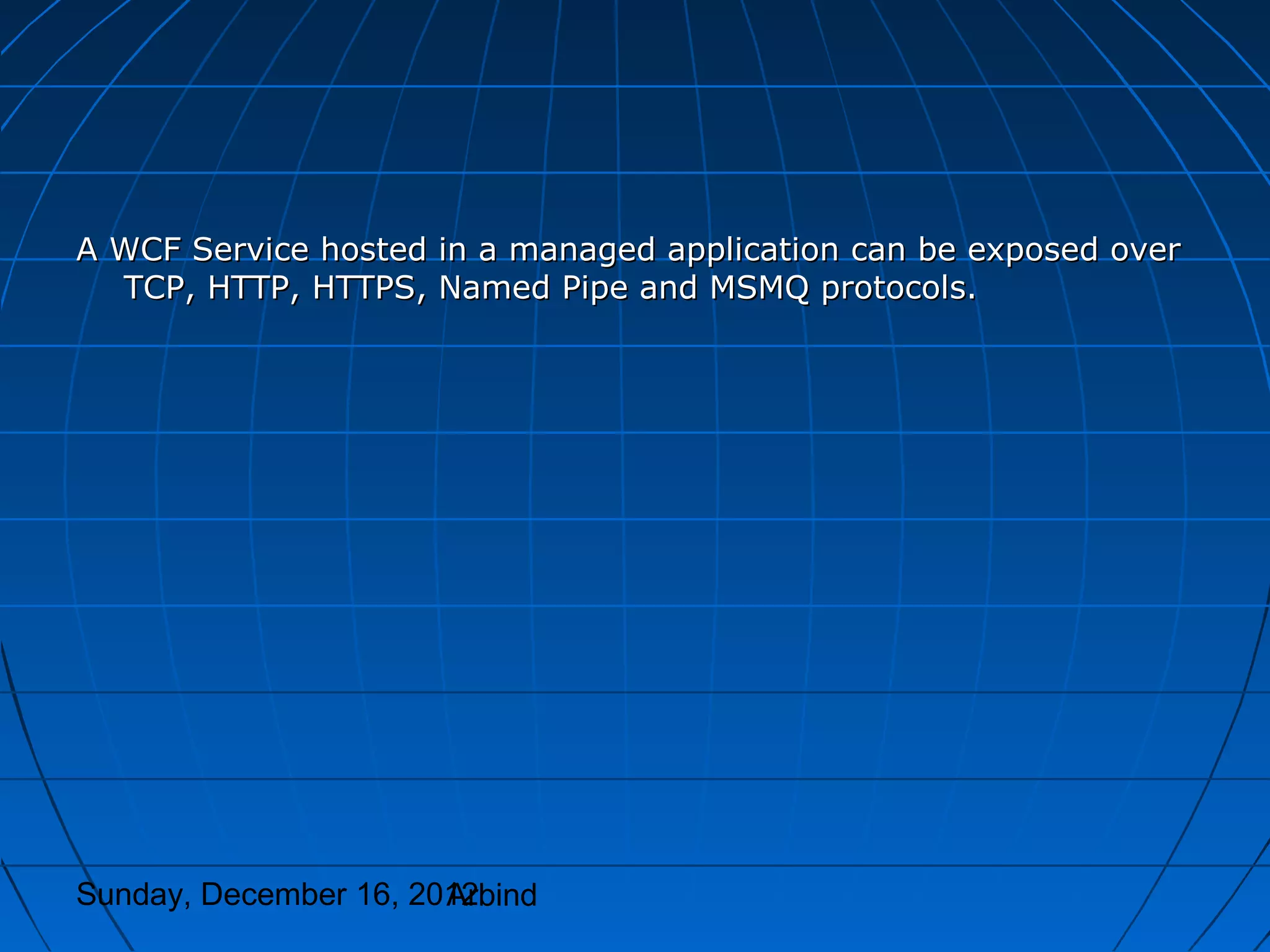 A WCF Service hosted in a managed application can be exposed over
  TCP, HTTP, HTTPS, Named Pipe and MSMQ protocols.




Sunday, December 16, 2012
                       Arbind
 