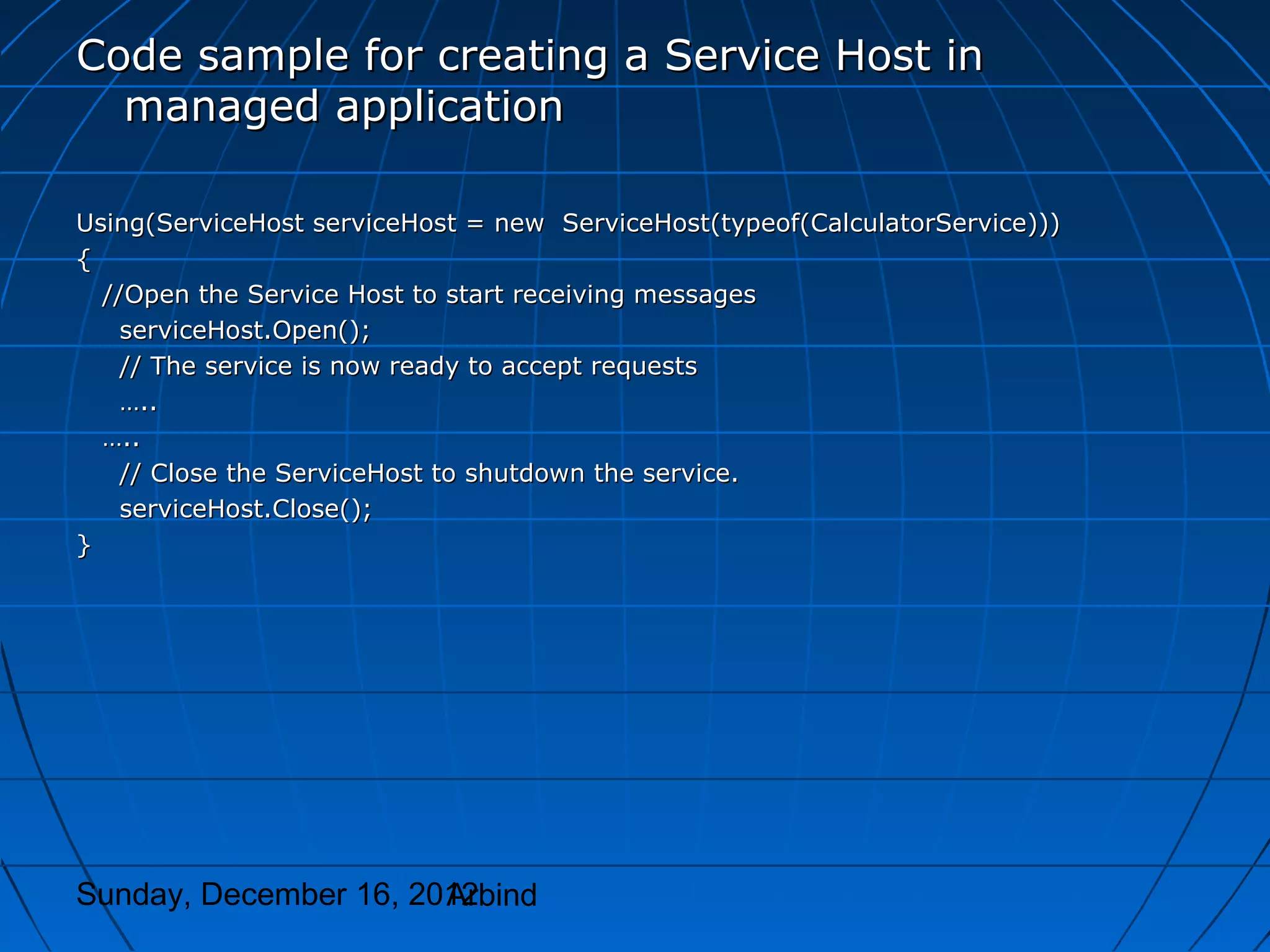 Code sample for creating a Service Host in
  managed application

Using(ServiceHost serviceHost = new ServiceHost(typeof(CalculatorService)))
{
  //Open the Service Host to start receiving messages
    serviceHost.Open();
    // The service is now ready to accept requests
    …..
  …..
    // Close the ServiceHost to shutdown the service.
    serviceHost.Close();
}




Sunday, December 16, 2012
                       Arbind
 