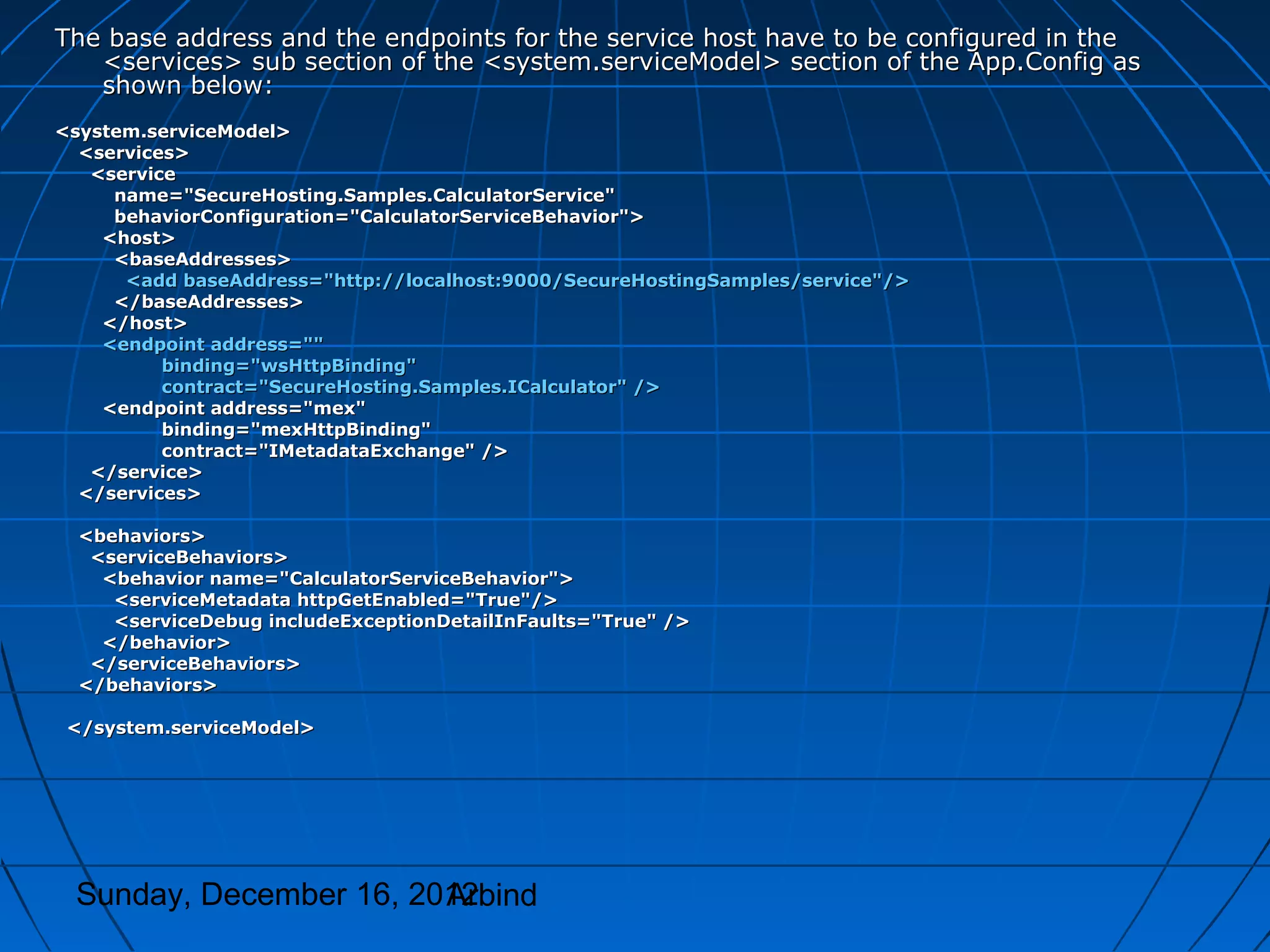 The base address and the endpoints for the service host have to be configured in the
   <services> sub section of the <system.serviceModel> section of the App.Config as
   shown below:
<system.serviceModel>
  <services>
   <service
     name="SecureHosting.Samples.CalculatorService"
     behaviorConfiguration="CalculatorServiceBehavior">
    <host>
     <baseAddresses>
      <add baseAddress="http://localhost:9000/SecureHostingSamples/service"/>
     </baseAddresses>
    </host>
    <endpoint address=""
          binding="wsHttpBinding"
          contract="SecureHosting.Samples.ICalculator" />
    <endpoint address="mex"
          binding="mexHttpBinding"
          contract="IMetadataExchange" />
   </service>
  </services>

  <behaviors>
   <serviceBehaviors>
    <behavior name="CalculatorServiceBehavior">
     <serviceMetadata httpGetEnabled="True"/>
     <serviceDebug includeExceptionDetailInFaults="True" />
    </behavior>
   </serviceBehaviors>
  </behaviors>

 </system.serviceModel>




 Sunday, December 16, 2012
                        Arbind
 