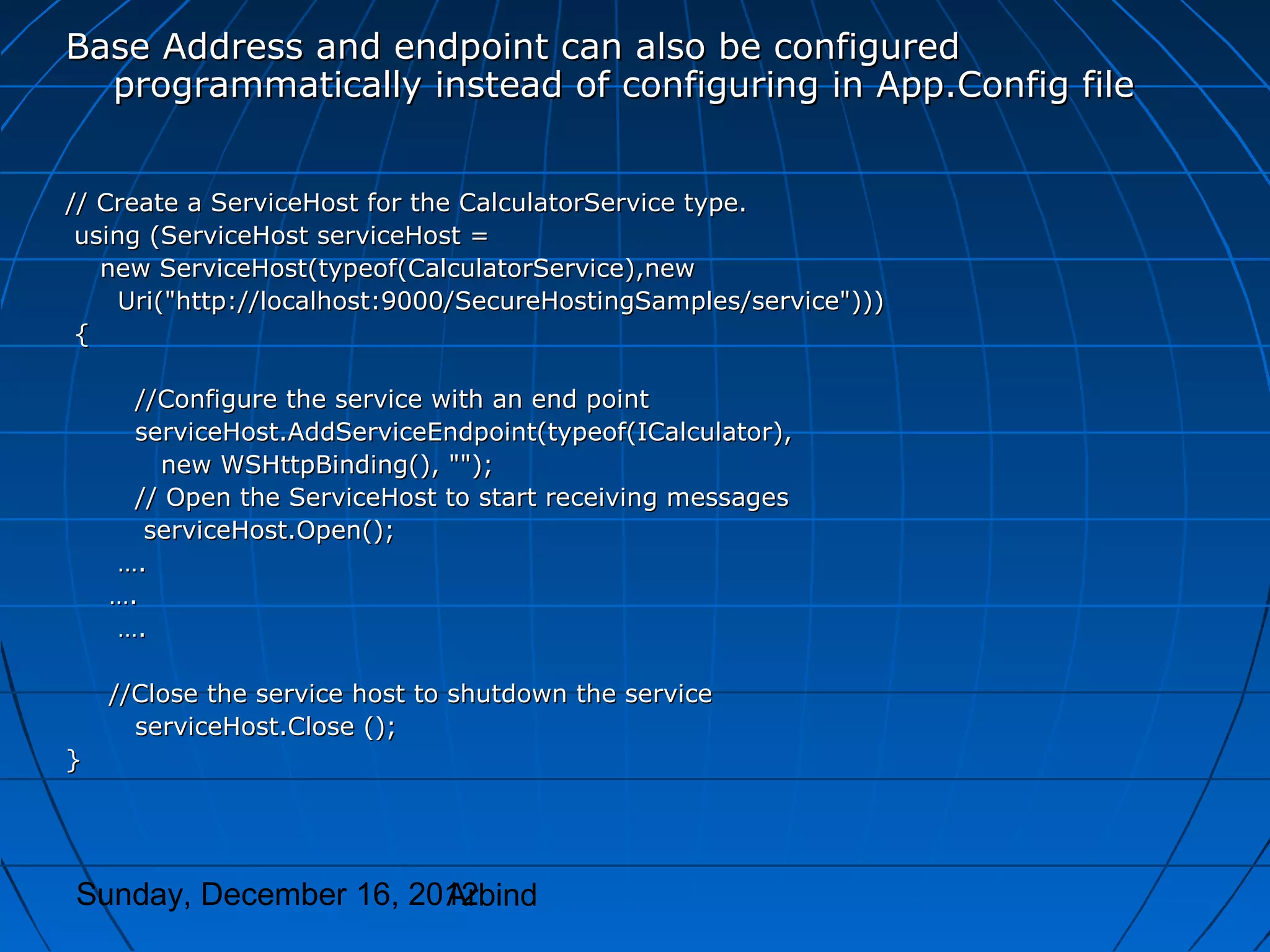 Base Address and endpoint can also be configured
  programmatically instead of configuring in App.Config file


// Create a ServiceHost for the CalculatorService type.
 using (ServiceHost serviceHost =
   new ServiceHost(typeof(CalculatorService),new
     Uri("http://localhost:9000/SecureHostingSamples/service")))
 {

      //Configure the service with an end point
      serviceHost.AddServiceEndpoint(typeof(ICalculator),
        new WSHttpBinding(), "");
      // Open the ServiceHost to start receiving messages
       serviceHost.Open();
    ….
    ….
    ….

    //Close the service host to shutdown the service
      serviceHost.Close ();
}




Sunday, December 16, 2012
                       Arbind
 