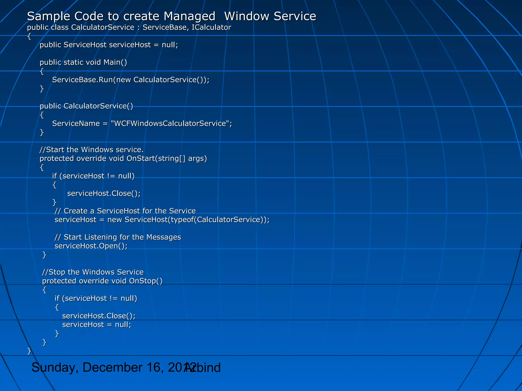 Sample Code to create Managed Window Service
public class CalculatorService : ServiceBase, ICalculator
{
   public ServiceHost serviceHost = null;

    public static void Main()
    {
       ServiceBase.Run(new CalculatorService());
    }

    public CalculatorService()
    {
       ServiceName = "WCFWindowsCalculatorService";
    }

    //Start the Windows service.
    protected override void OnStart(string[] args)
    {
       if (serviceHost != null)
       {
            serviceHost.Close();
       }
        // Create a ServiceHost for the Service
        serviceHost = new ServiceHost(typeof(CalculatorService));

        // Start Listening for the Messages
        serviceHost.Open();
    }

    //Stop the Windows Service
    protected override void OnStop()
    {
       if (serviceHost != null)
       {
          serviceHost.Close();
          serviceHost = null;
       }
    }
}

 Sunday, December 16, 2012
                        Arbind
 