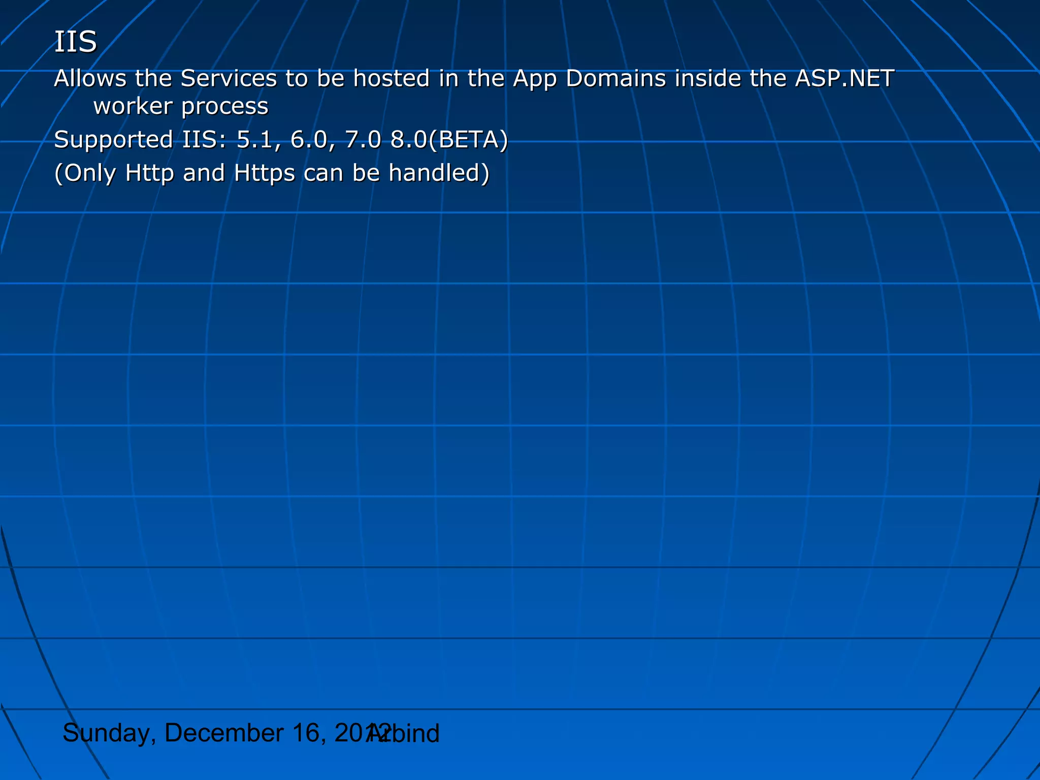 IIS
Allows the Services to be hosted in the App Domains inside the ASP.NET
    worker process
Supported IIS: 5.1, 6.0, 7.0 8.0(BETA)
(Only Http and Https can be handled)




Sunday, December 16, 2012
                       Arbind
 