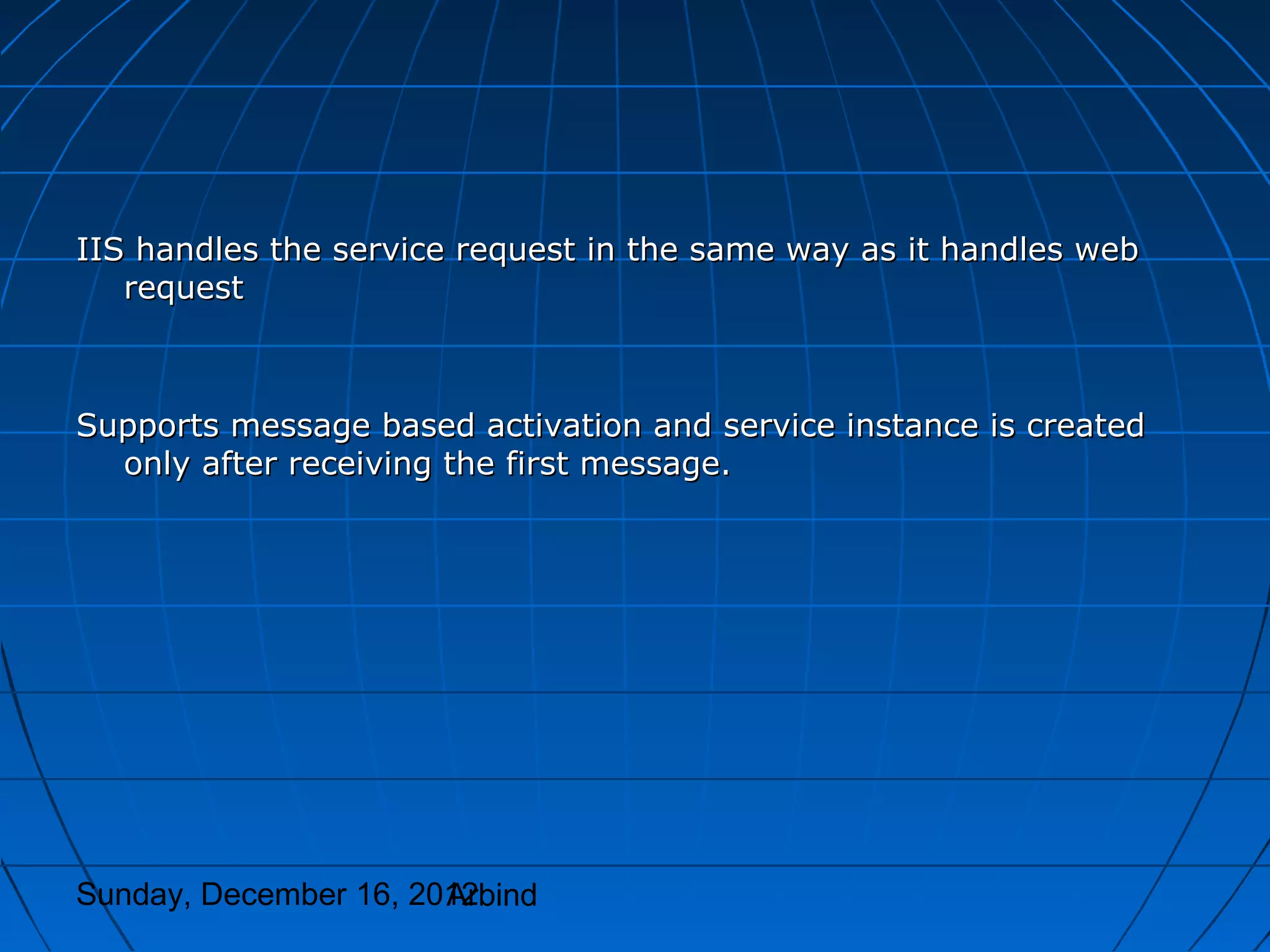 IIS handles the service request in the same way as it handles web
   request



Supports message based activation and service instance is created
  only after receiving the first message.




Sunday, December 16, 2012
                       Arbind
 