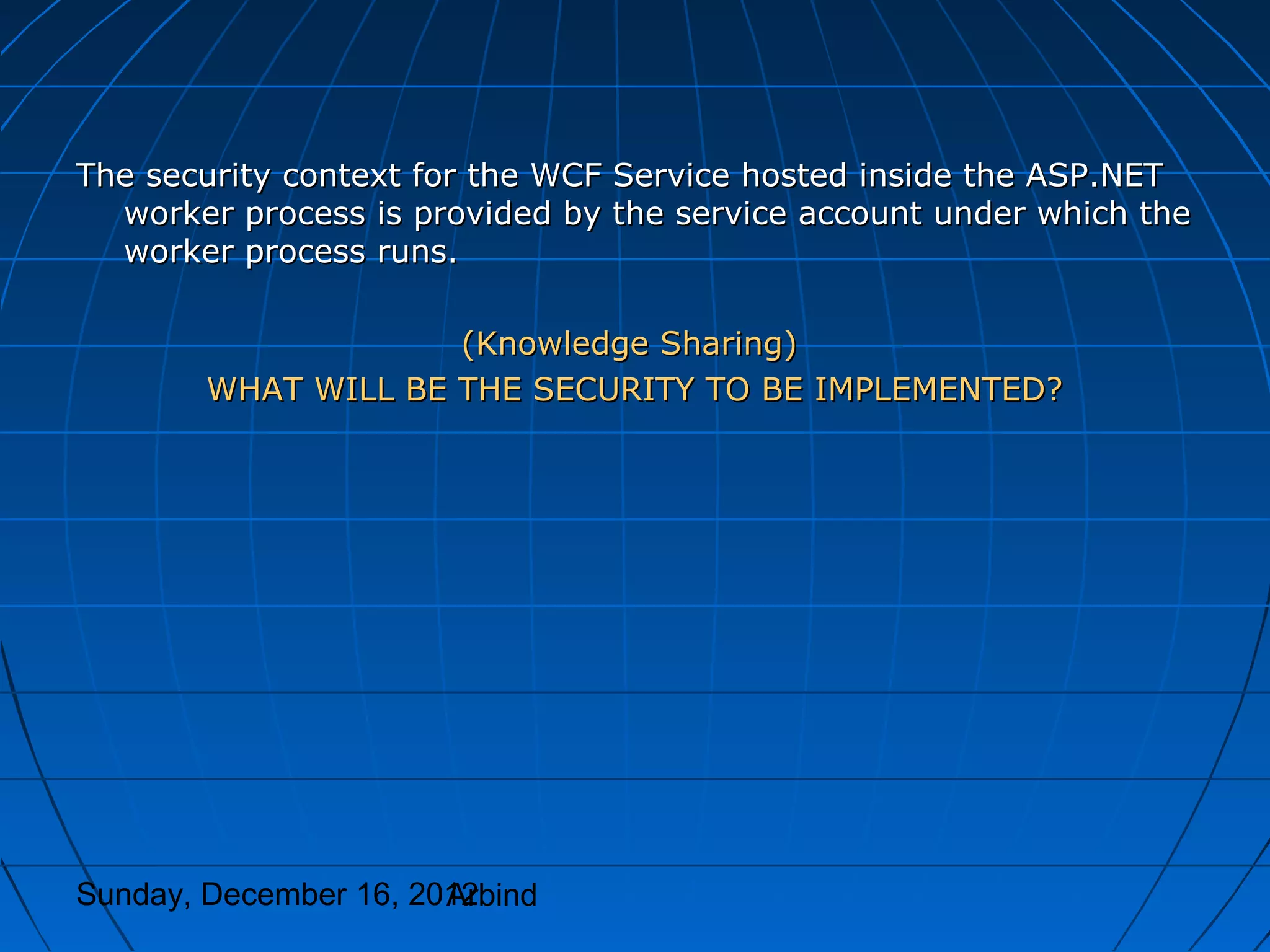 The security context for the WCF Service hosted inside the ASP.NET
  worker process is provided by the service account under which the
  worker process runs.

                     (Knowledge Sharing)
        WHAT WILL BE THE SECURITY TO BE IMPLEMENTED?




Sunday, December 16, 2012
                       Arbind
 