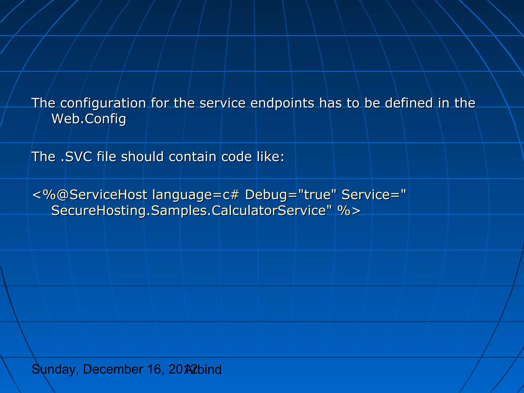 The configuration for the service endpoints has to be defined in the
  Web.Config

The .SVC file should contain code like:

<%@ServiceHost language=c# Debug="true" Service="
  SecureHosting.Samples.CalculatorService" %>




Sunday, December 16, 2012
                       Arbind
 