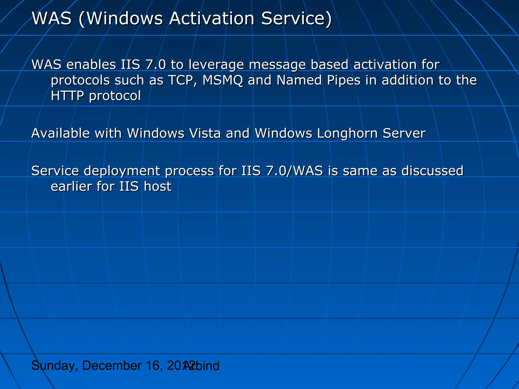 WAS (Windows Activation Service)

WAS enables IIS 7.0 to leverage message based activation for
  protocols such as TCP, MSMQ and Named Pipes in addition to the
  HTTP protocol

Available with Windows Vista and Windows Longhorn Server

Service deployment process for IIS 7.0/WAS is same as discussed
   earlier for IIS host




Sunday, December 16, 2012
                       Arbind
 