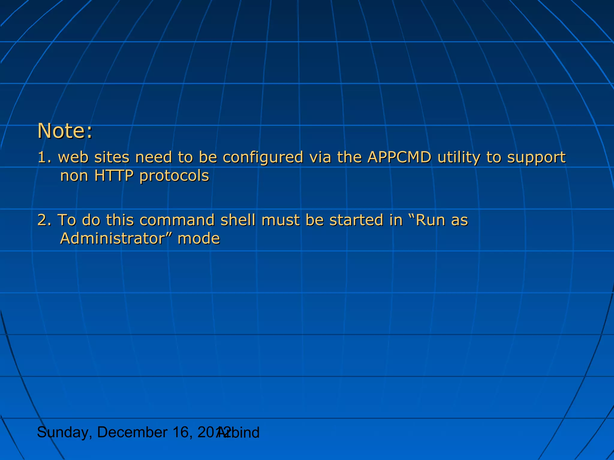 Note:
1. web sites need to be configured via the APPCMD utility to support
   non HTTP protocols

2. To do this command shell must be started in “Run as
   Administrator” mode




Sunday, December 16, 2012
                       Arbind
 