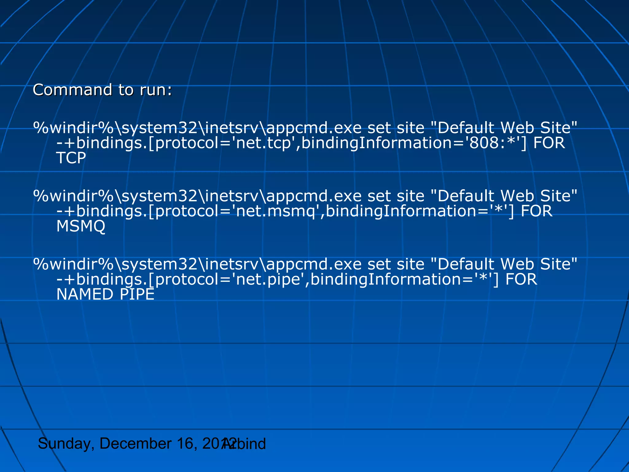 Command to run:

%windir%system32inetsrvappcmd.exe set site "Default Web Site"
  -+bindings.[protocol='net.tcp',bindingInformation='808:*'] FOR
  TCP

%windir%system32inetsrvappcmd.exe set site "Default Web Site"
  -+bindings.[protocol='net.msmq',bindingInformation='*'] FOR
  MSMQ

%windir%system32inetsrvappcmd.exe set site "Default Web Site"
  -+bindings.[protocol='net.pipe',bindingInformation='*'] FOR
  NAMED PIPE




Sunday, December 16, 2012
                       Arbind
 