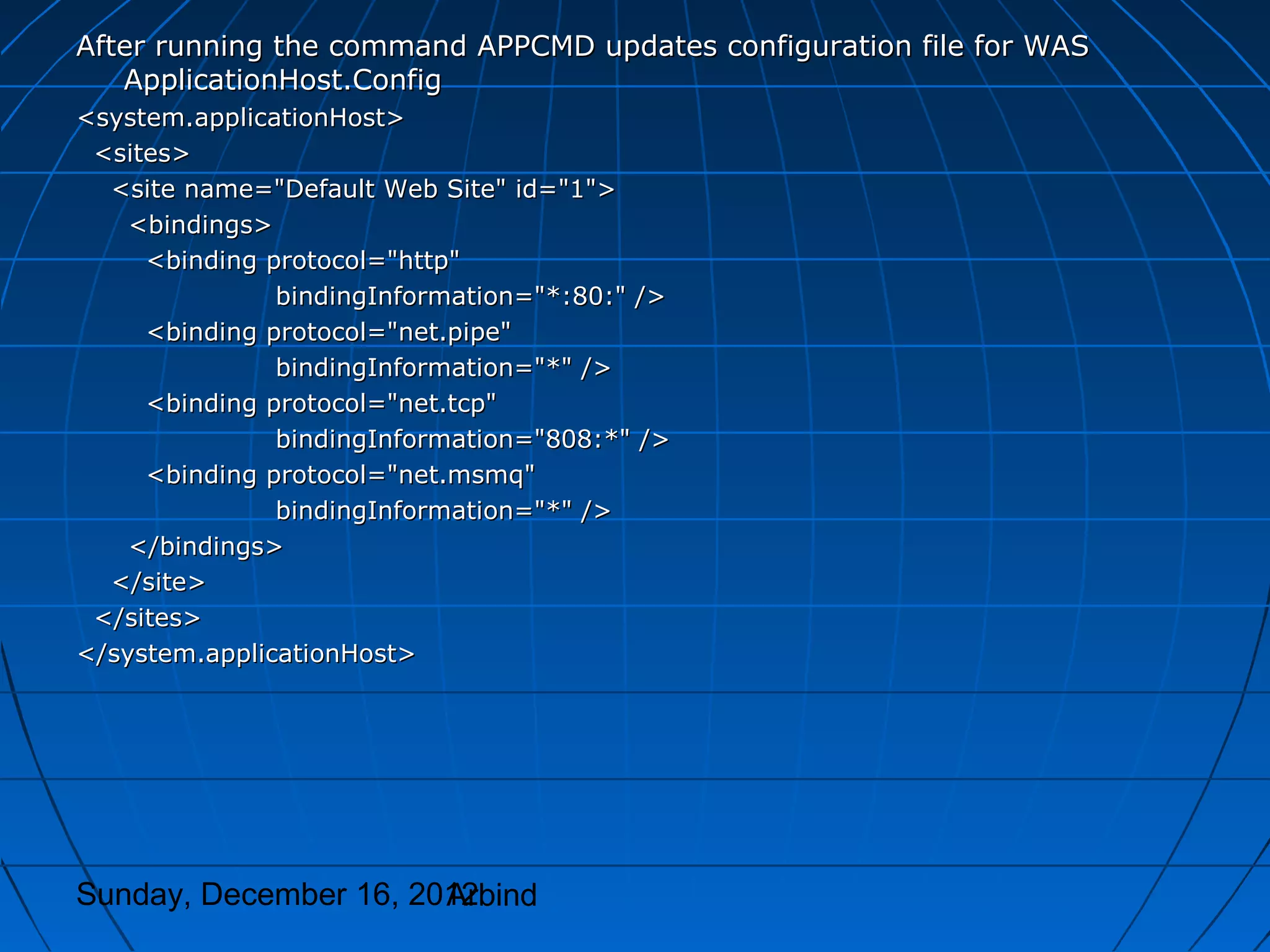 After running the command APPCMD updates configuration file for WAS
   ApplicationHost.Config
<system.applicationHost>
 <sites>
  <site name="Default Web Site" id="1">
    <bindings>
     <binding protocol="http"
               bindingInformation="*:80:" />
     <binding protocol="net.pipe"
               bindingInformation="*" />
     <binding protocol="net.tcp"
               bindingInformation="808:*" />
     <binding protocol="net.msmq"
               bindingInformation="*" />
    </bindings>
  </site>
 </sites>
</system.applicationHost>




Sunday, December 16, 2012
                       Arbind
 