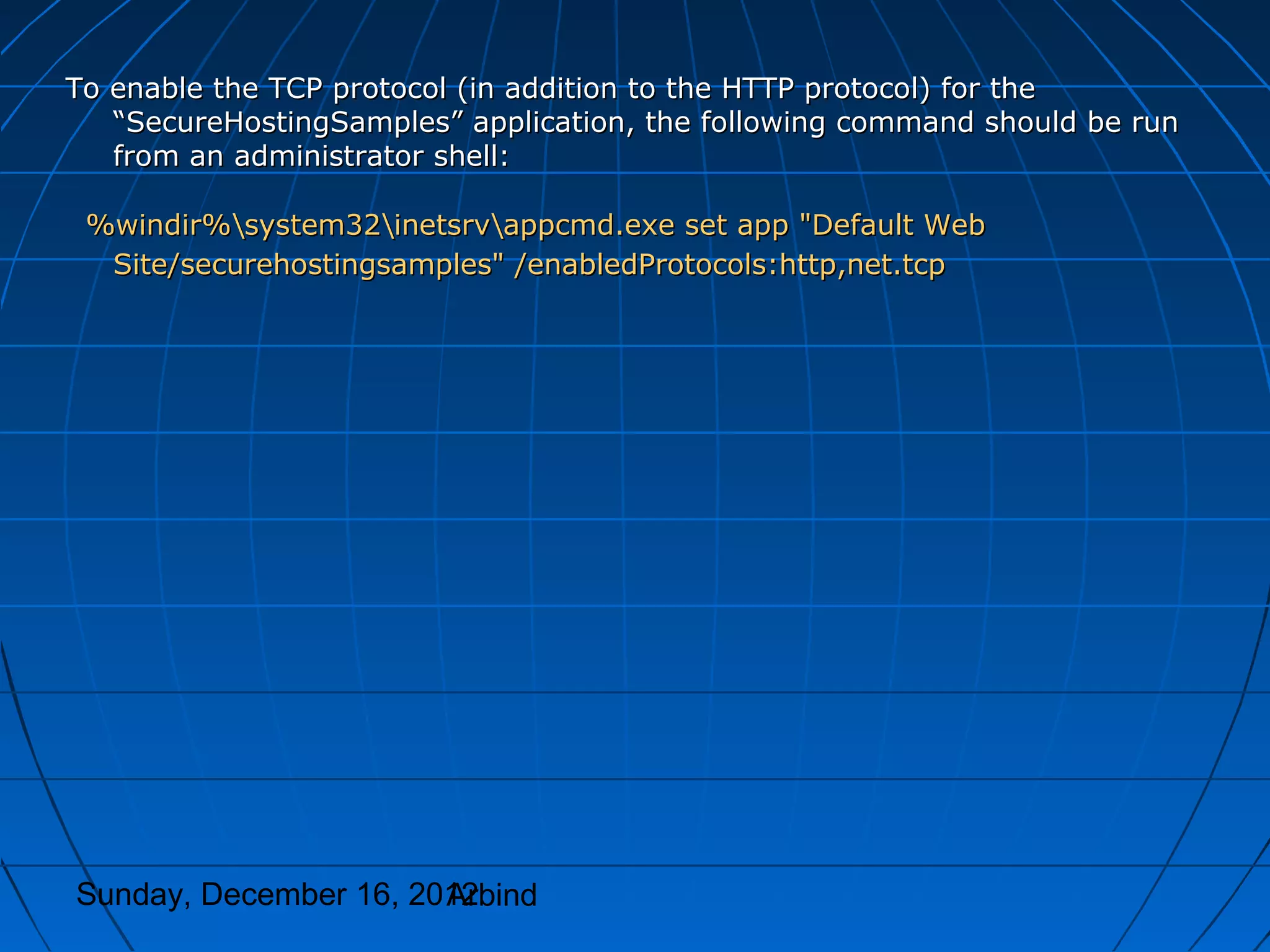 To enable the TCP protocol (in addition to the HTTP protocol) for the
   “SecureHostingSamples” application, the following command should be run
   from an administrator shell:

 %windir%system32inetsrvappcmd.exe set app "Default Web
  Site/securehostingsamples" /enabledProtocols:http,net.tcp




Sunday, December 16, 2012
                       Arbind
 
