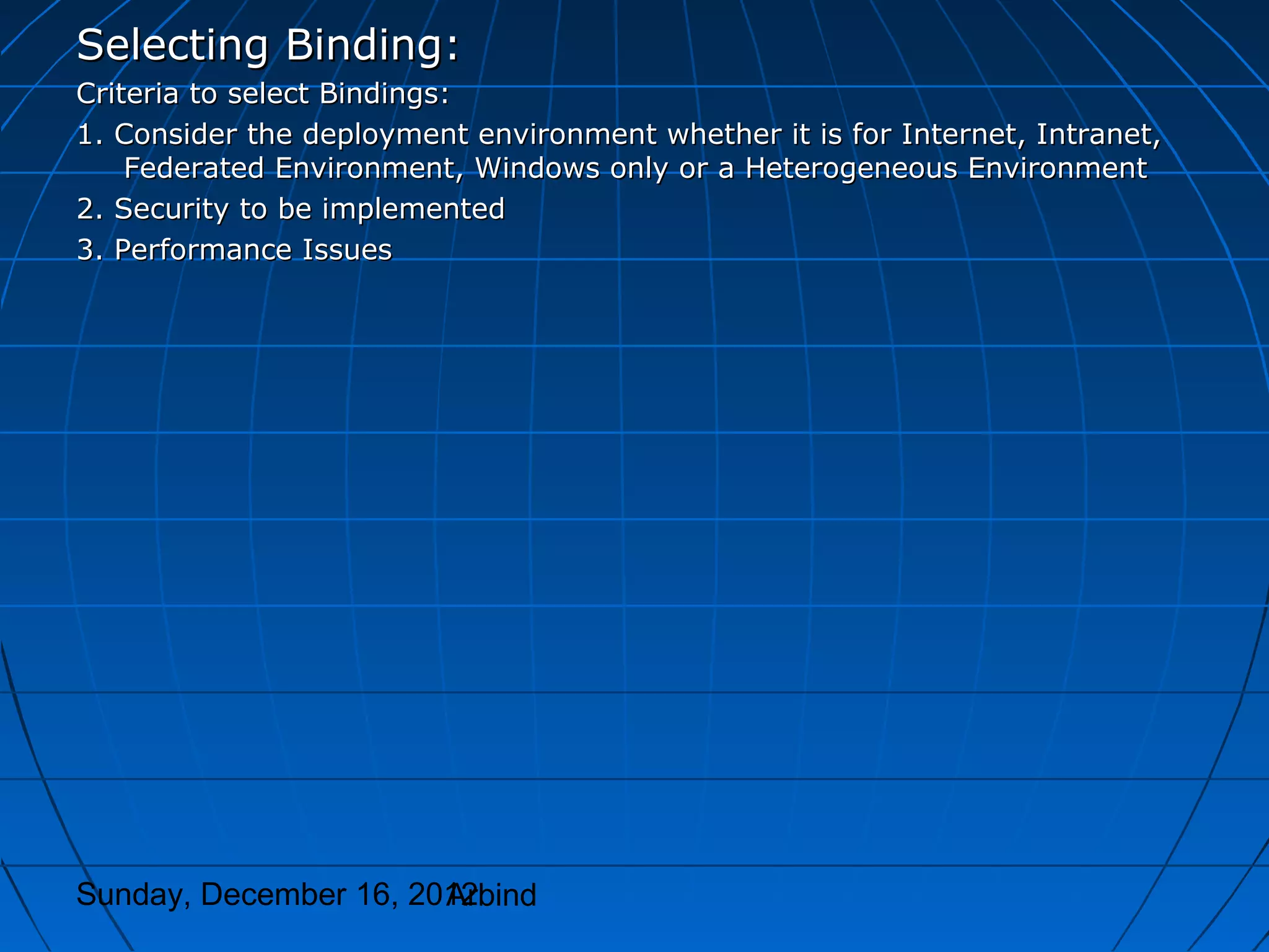 Selecting Binding:
Criteria to select Bindings:
1. Consider the deployment environment whether it is for Internet, Intranet,
    Federated Environment, Windows only or a Heterogeneous Environment
2. Security to be implemented
3. Performance Issues




Sunday, December 16, 2012
                       Arbind
 