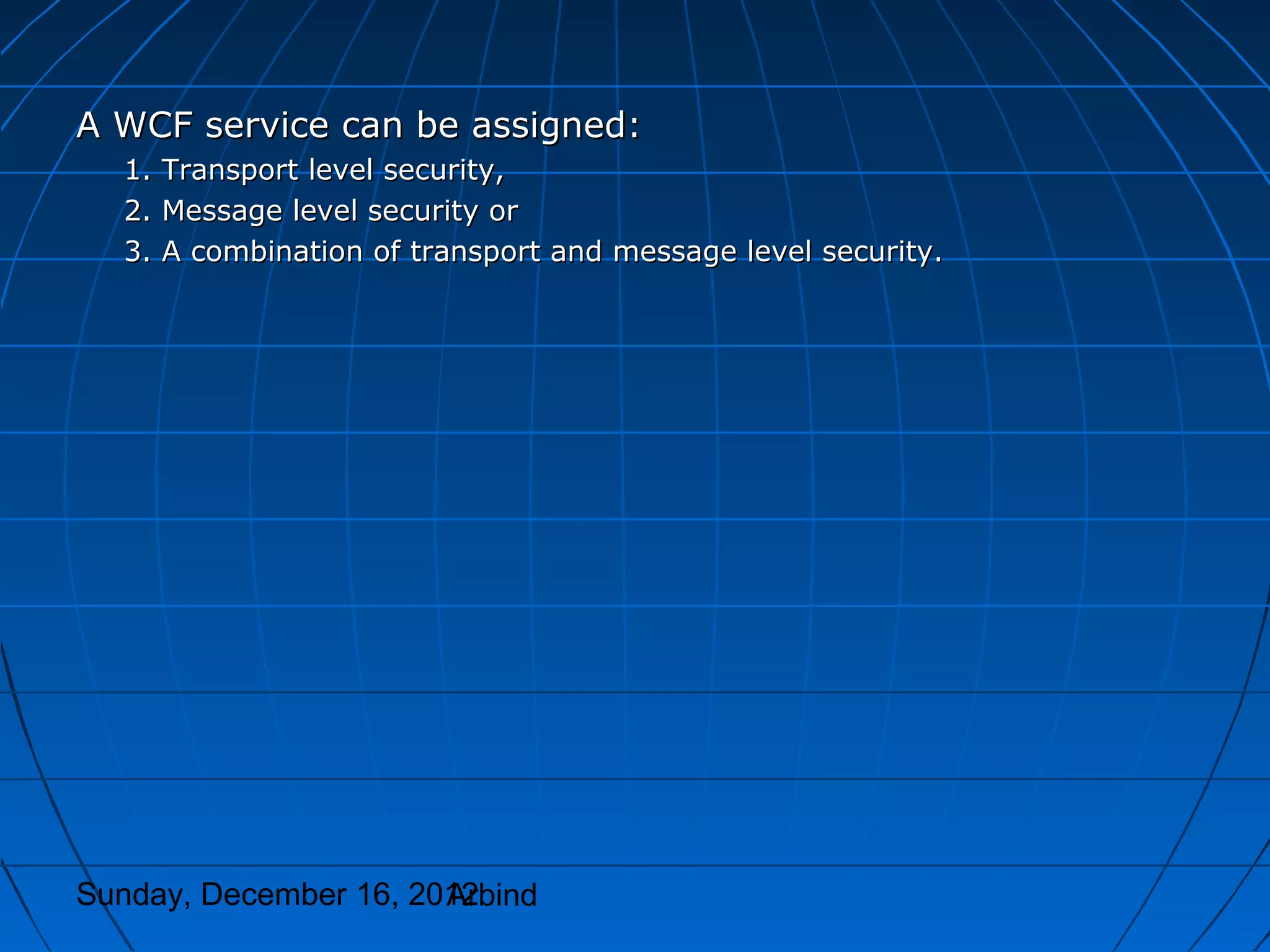 A WCF service can be assigned:
  1. Transport level security,
  2. Message level security or
  3. A combination of transport and message level security.




Sunday, December 16, 2012
                       Arbind
 