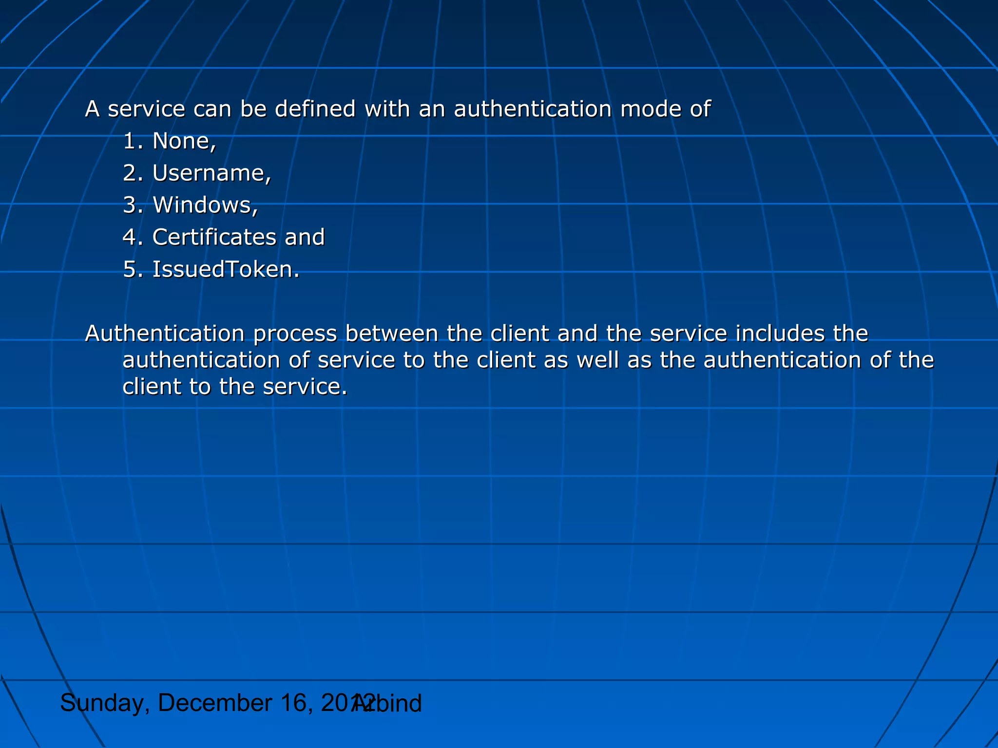 A service can be defined with an authentication mode of
    1. None,
    2. Username,
    3. Windows,
    4. Certificates and
    5. IssuedToken.

 Authentication process between the client and the service includes the
    authentication of service to the client as well as the authentication of the
    client to the service.




Sunday, December 16, 2012
                       Arbind
 
