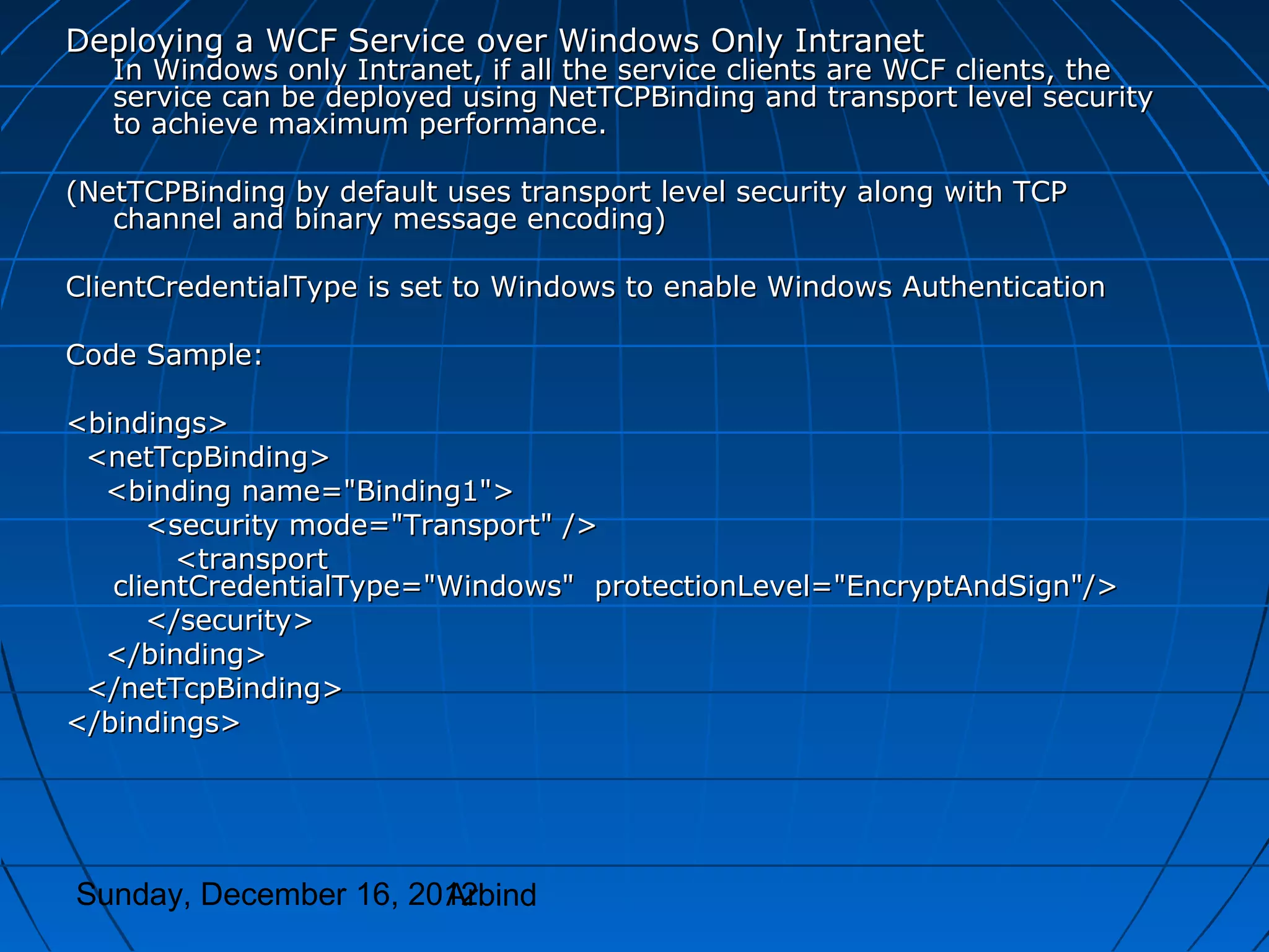 Deploying a WCF Service over Windows Only Intranet
   In Windows only Intranet, if all the service clients are WCF clients, the
   service can be deployed using NetTCPBinding and transport level security
   to achieve maximum performance.

(NetTCPBinding by default uses transport level security along with TCP
   channel and binary message encoding)

ClientCredentialType is set to Windows to enable Windows Authentication

Code Sample:

<bindings>
 <netTcpBinding>
  <binding name="Binding1">
      <security mode="Transport" />
        <transport
   clientCredentialType="Windows" protectionLevel="EncryptAndSign"/>
      </security>
  </binding>
 </netTcpBinding>
</bindings>




Sunday, December 16, 2012
                       Arbind
 
