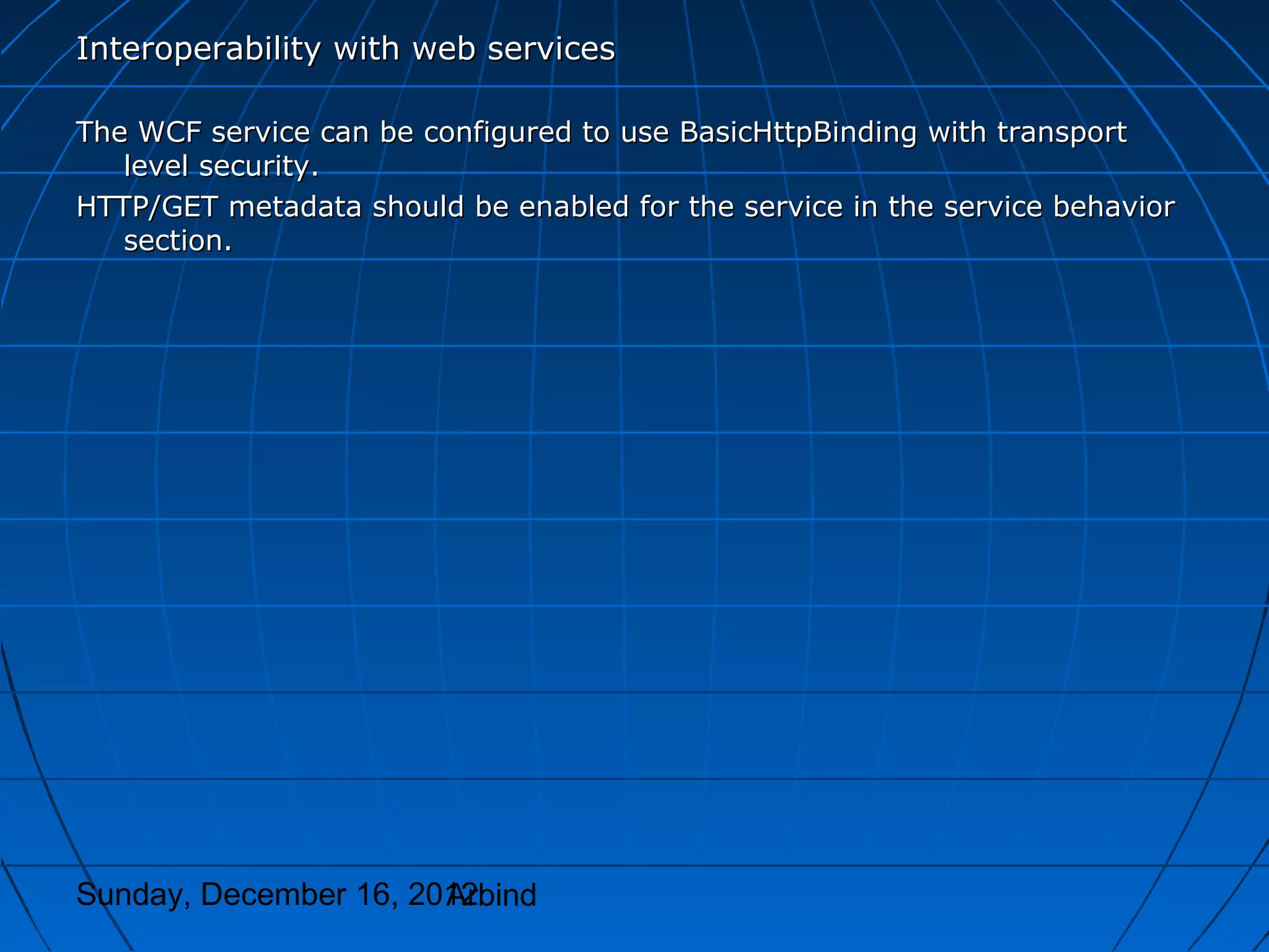 Interoperability with web services

The WCF service can be configured to use BasicHttpBinding with transport
   level security.
HTTP/GET metadata should be enabled for the service in the service behavior
   section.




Sunday, December 16, 2012
                       Arbind
 