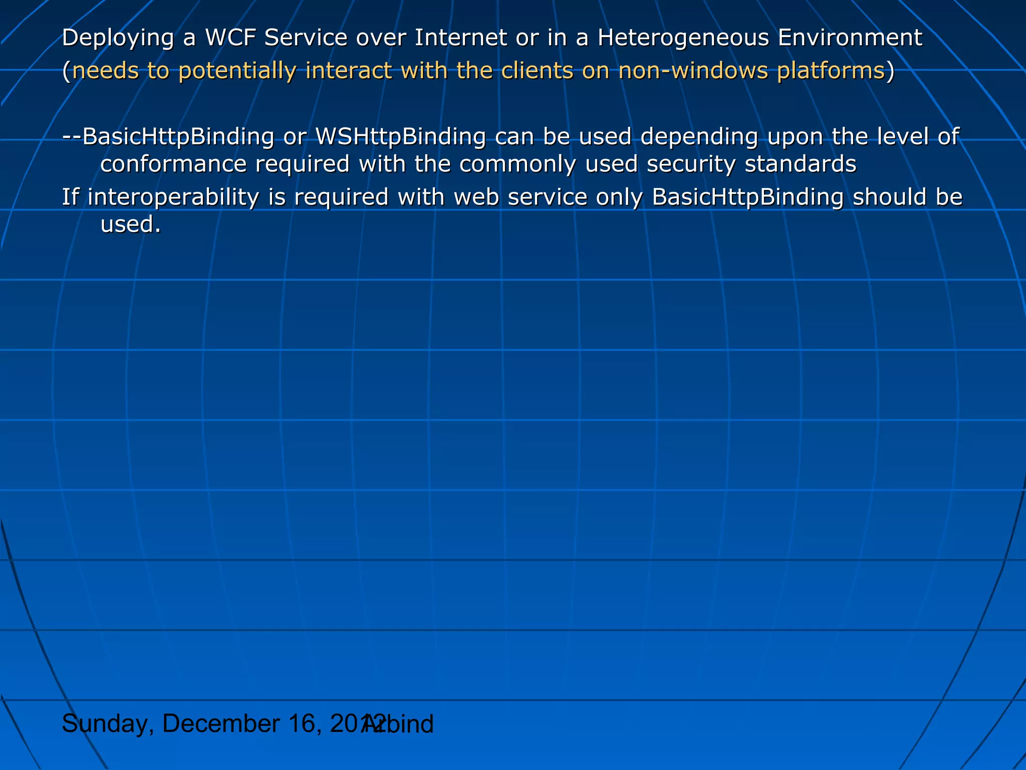 Deploying a WCF Service over Internet or in a Heterogeneous Environment
(needs to potentially interact with the clients on non-windows platforms)

--BasicHttpBinding or WSHttpBinding can be used depending upon the level of
    conformance required with the commonly used security standards
If interoperability is required with web service only BasicHttpBinding should be
    used.




Sunday, December 16, 2012
                       Arbind
 
