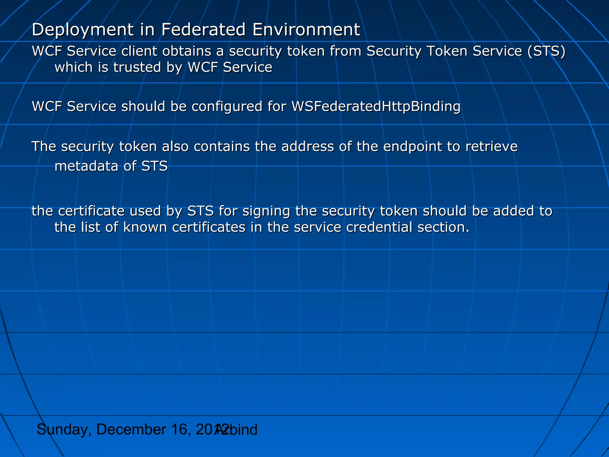 Deployment in Federated Environment
WCF Service client obtains a security token from Security Token Service (STS)
  which is trusted by WCF Service

WCF Service should be configured for WSFederatedHttpBinding

The security token also contains the address of the endpoint to retrieve
   metadata of STS


the certificate used by STS for signing the security token should be added to
   the list of known certificates in the service credential section.




Sunday, December 16, 2012
                       Arbind
 