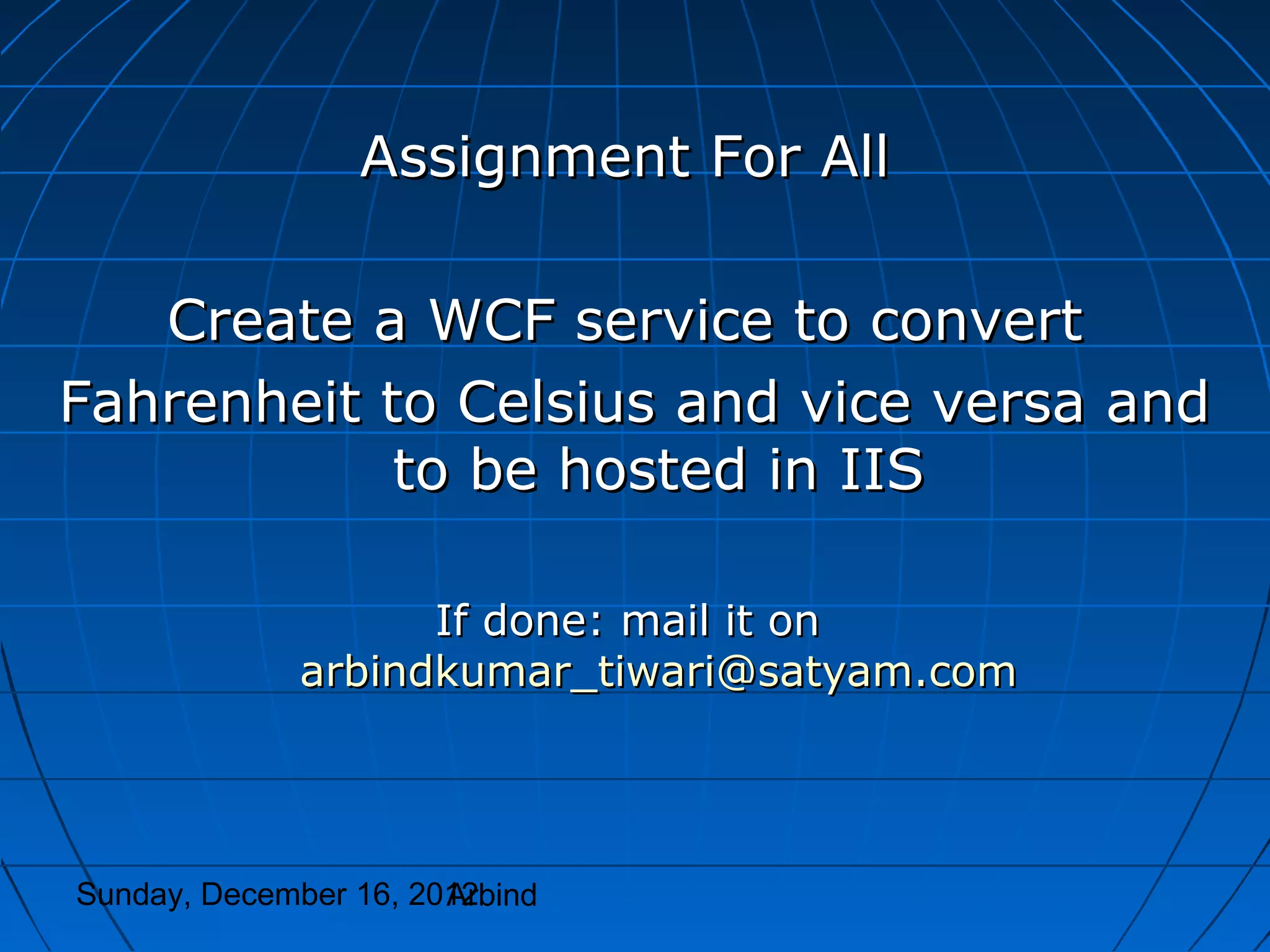 Assignment For All

   Create a WCF service to convert
Fahrenheit to Celsius and vice versa and
            to be hosted in IIS

                    If done: mail it on
              arbindkumar_tiwari@satyam.com




Sunday, December 16, 2012
                       Arbind
 