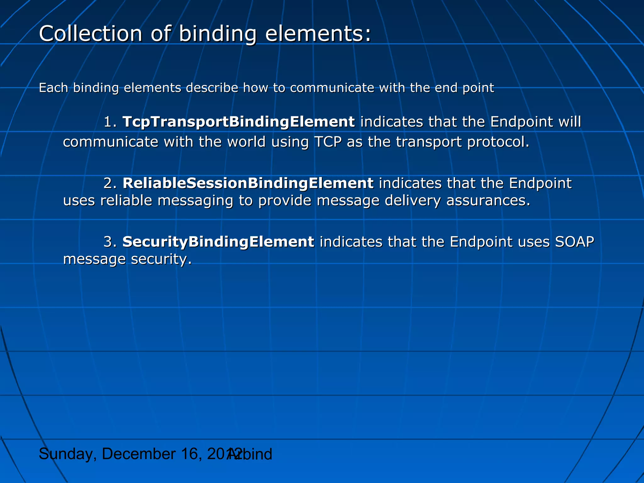 Collection of binding elements:

Each binding elements describe how to communicate with the end point

       1. TcpTransportBindingElement indicates that the Endpoint will
   communicate with the world using TCP as the transport protocol.

        2. ReliableSessionBindingElement indicates that the Endpoint
   uses reliable messaging to provide message delivery assurances.

       3. SecurityBindingElement indicates that the Endpoint uses SOAP
   message security.




Sunday, December 16, 2012
                       Arbind
 