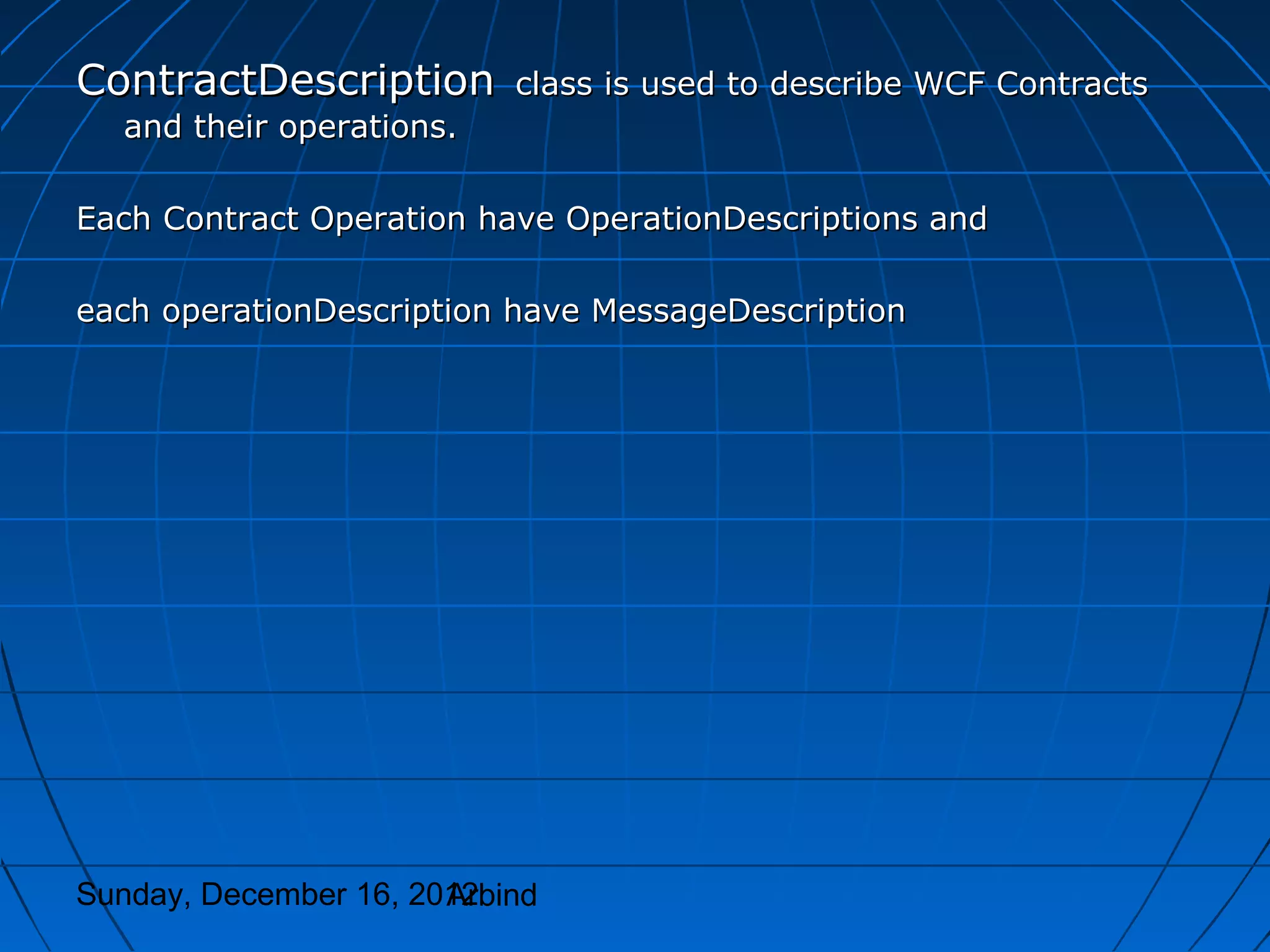 ContractDescription        class is used to describe WCF Contracts
  and their operations.

Each Contract Operation have OperationDescriptions and

each operationDescription have MessageDescription




Sunday, December 16, 2012
                       Arbind
 