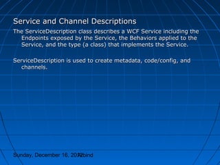 Service and Channel Descriptions
The ServiceDescription class describes a WCF Service including the
  Endpoints exposed by the Service, the Behaviors applied to the
  Service, and the type (a class) that implements the Service.

ServiceDescription is used to create metadata, code/config, and
   channels.




Sunday, December 16, 2012
                       Arbind
 