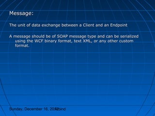 Message:

The unit of data exchange between a Client and an Endpoint

A message should be of SOAP message type and can be serialized
  using the WCF binary format, text XML, or any other custom
  format.




Sunday, December 16, 2012
                       Arbind
 