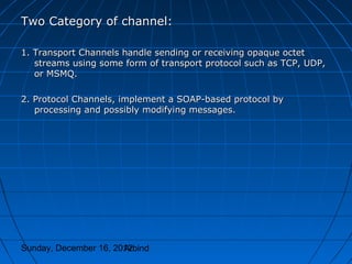 Two Category of channel:

1. Transport Channels handle sending or receiving opaque octet
   streams using some form of transport protocol such as TCP, UDP,
   or MSMQ.

2. Protocol Channels, implement a SOAP-based protocol by
   processing and possibly modifying messages.




Sunday, December 16, 2012
                       Arbind
 