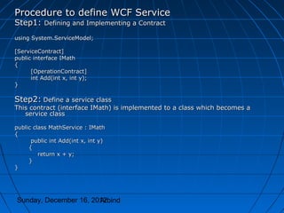 Procedure to define WCF Service
Step1: Defining and Implementing a Contract
using System.ServiceModel;

[ServiceContract]
public interface IMath
{
      [OperationContract]
      int Add(int x, int y);
}

Step2: Define a service class
This contract (interface IMath) is implemented to a class which becomes a
   service class

public class MathService : IMath
{
      public int Add(int x, int y)
     {
         return x + y;
     }
}




Sunday, December 16, 2012
                       Arbind
 