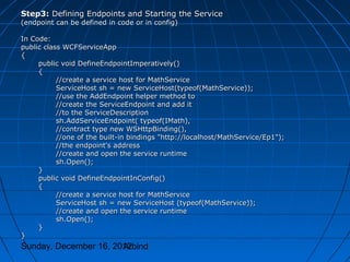 Step3: Defining Endpoints and Starting the Service
(endpoint can be defined in code or in config)

In Code:
public class WCFServiceApp
{
     public void DefineEndpointImperatively()
     {
           //create a service host for MathService
           ServiceHost sh = new ServiceHost(typeof(MathService));
           //use the AddEndpoint helper method to
           //create the ServiceEndpoint and add it
           //to the ServiceDescription
           sh.AddServiceEndpoint( typeof(IMath),
           //contract type new WSHttpBinding(),
           //one of the built-in bindings "http://localhost/MathService/Ep1");
           //the endpoint's address
           //create and open the service runtime
           sh.Open();
     }
     public void DefineEndpointInConfig()
     {
           //create a service host for MathService
           ServiceHost sh = new ServiceHost (typeof(MathService));
           //create and open the service runtime
           sh.Open();
     }
}
Sunday, December 16, 2012
                       Arbind
 