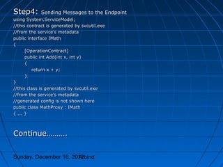 Step4:       Sending Messages to the Endpoint
using System.ServiceModel;
//this contract is generated by svcutil.exe
//from the service's metadata
public interface IMath
{
      [OperationContract]
      public int Add(int x, int y)
      {
         return x + y;
      }
}
//this class is generated by svcutil.exe
//from the service's metadata
//generated config is not shown here
public class MathProxy : IMath
{ ... }



Continue……….


Sunday, December 16, 2012
                       Arbind
 